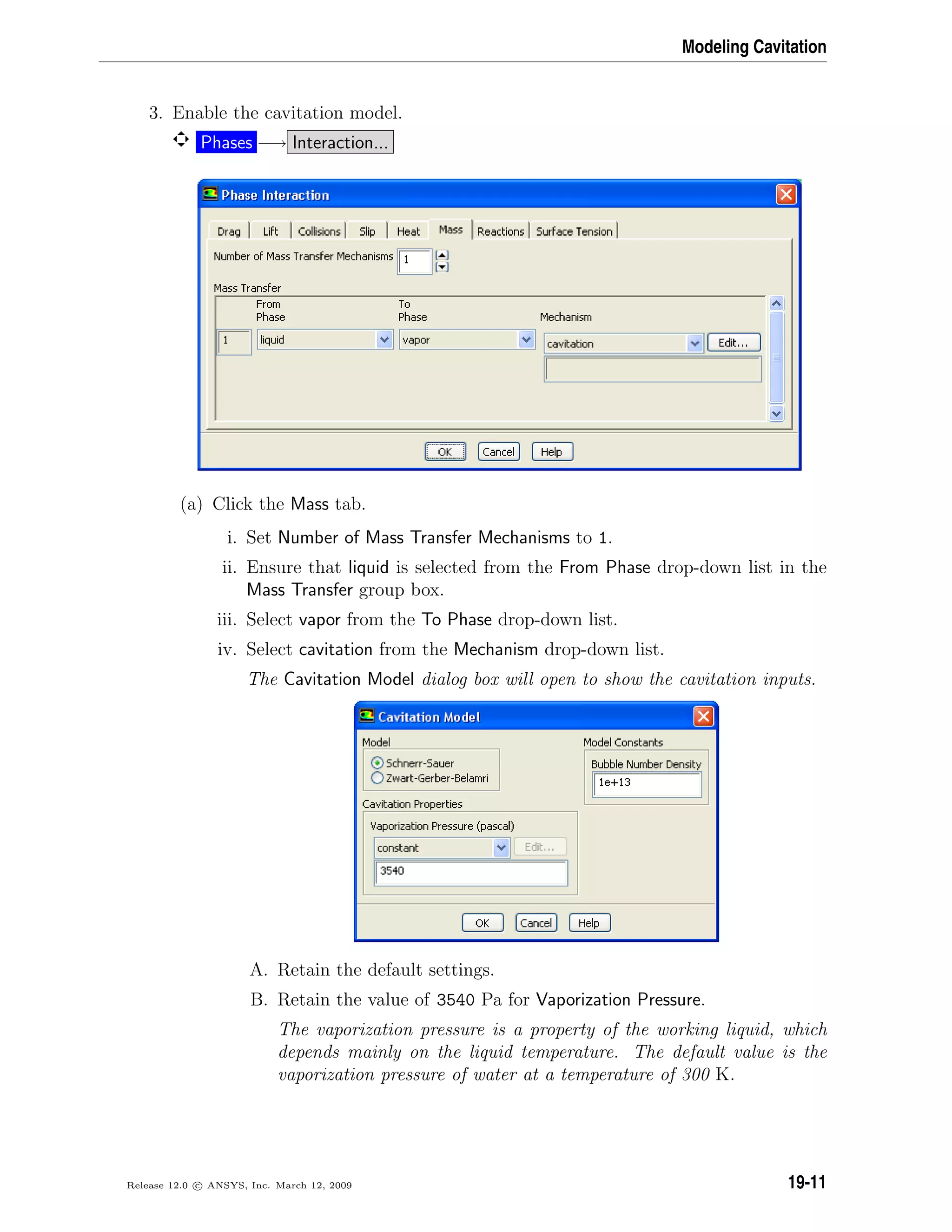 Modeling Cavitation
3. Enable the cavitation model.
Phases −→ Interaction...
(a) Click the Mass tab.
i. Set Number of Mass Transfer Mechanisms to 1.
ii. Ensure that liquid is selected from the From Phase drop-down list in the
Mass Transfer group box.
iii. Select vapor from the To Phase drop-down list.
iv. Select cavitation from the Mechanism drop-down list.
The Cavitation Model dialog box will open to show the cavitation inputs.
A. Retain the default settings.
B. Retain the value of 3540 Pa for Vaporization Pressure.
The vaporization pressure is a property of the working liquid, which
depends mainly on the liquid temperature. The default value is the
vaporization pressure of water at a temperature of 300 K.
Release 12.0 c ANSYS, Inc. March 12, 2009 19-11
 