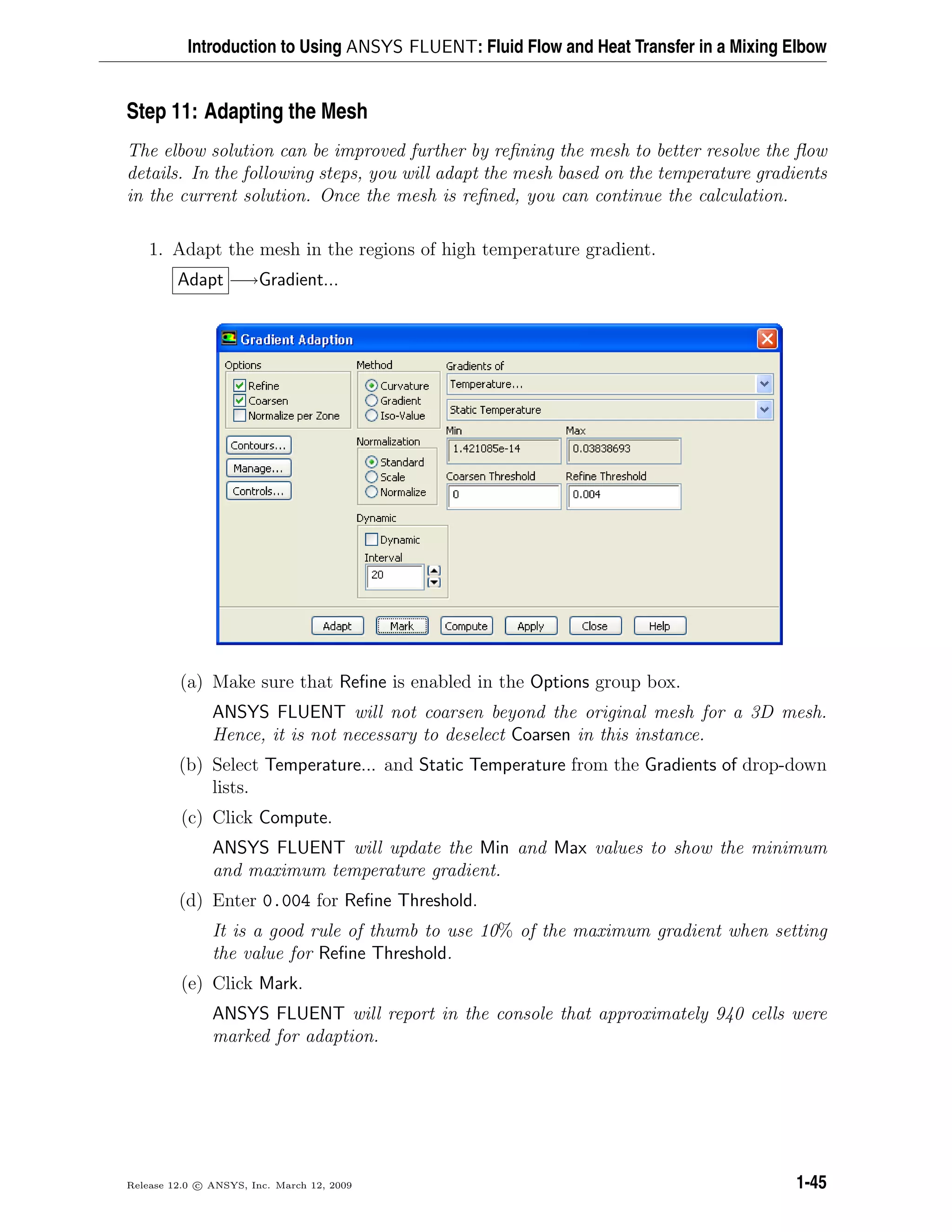 Introduction to Using ANSYS FLUENT: Fluid Flow and Heat Transfer in a Mixing Elbow
Step 11: Adapting the Mesh
The elbow solution can be improved further by reﬁning the mesh to better resolve the ﬂow
details. In the following steps, you will adapt the mesh based on the temperature gradients
in the current solution. Once the mesh is reﬁned, you can continue the calculation.
1. Adapt the mesh in the regions of high temperature gradient.
Adapt −→Gradient...
(a) Make sure that Reﬁne is enabled in the Options group box.
ANSYS FLUENT will not coarsen beyond the original mesh for a 3D mesh.
Hence, it is not necessary to deselect Coarsen in this instance.
(b) Select Temperature... and Static Temperature from the Gradients of drop-down
lists.
(c) Click Compute.
ANSYS FLUENT will update the Min and Max values to show the minimum
and maximum temperature gradient.
(d) Enter 0.004 for Reﬁne Threshold.
It is a good rule of thumb to use 10% of the maximum gradient when setting
the value for Reﬁne Threshold.
(e) Click Mark.
ANSYS FLUENT will report in the console that approximately 940 cells were
marked for adaption.
Release 12.0 c ANSYS, Inc. March 12, 2009 1-45
 