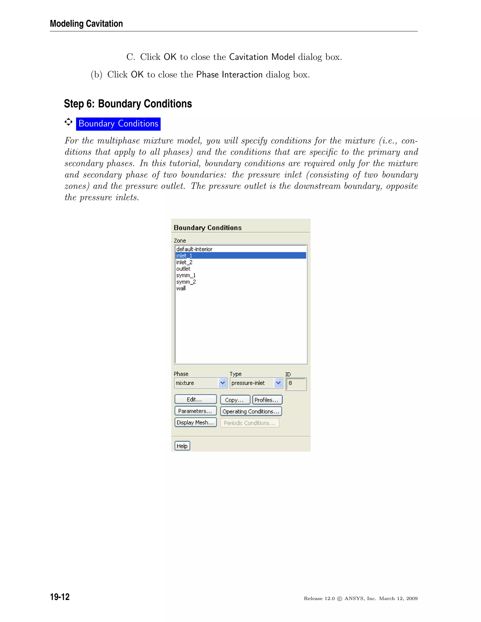 Modeling Cavitation
C. Click OK to close the Cavitation Model dialog box.
(b) Click OK to close the Phase Interaction dialog box.
Step 6: Boundary Conditions
Boundary Conditions
For the multiphase mixture model, you will specify conditions for the mixture (i.e., con-
ditions that apply to all phases) and the conditions that are speciﬁc to the primary and
secondary phases. In this tutorial, boundary conditions are required only for the mixture
and secondary phase of two boundaries: the pressure inlet (consisting of two boundary
zones) and the pressure outlet. The pressure outlet is the downstream boundary, opposite
the pressure inlets.
19-12 Release 12.0 c ANSYS, Inc. March 12, 2009
 