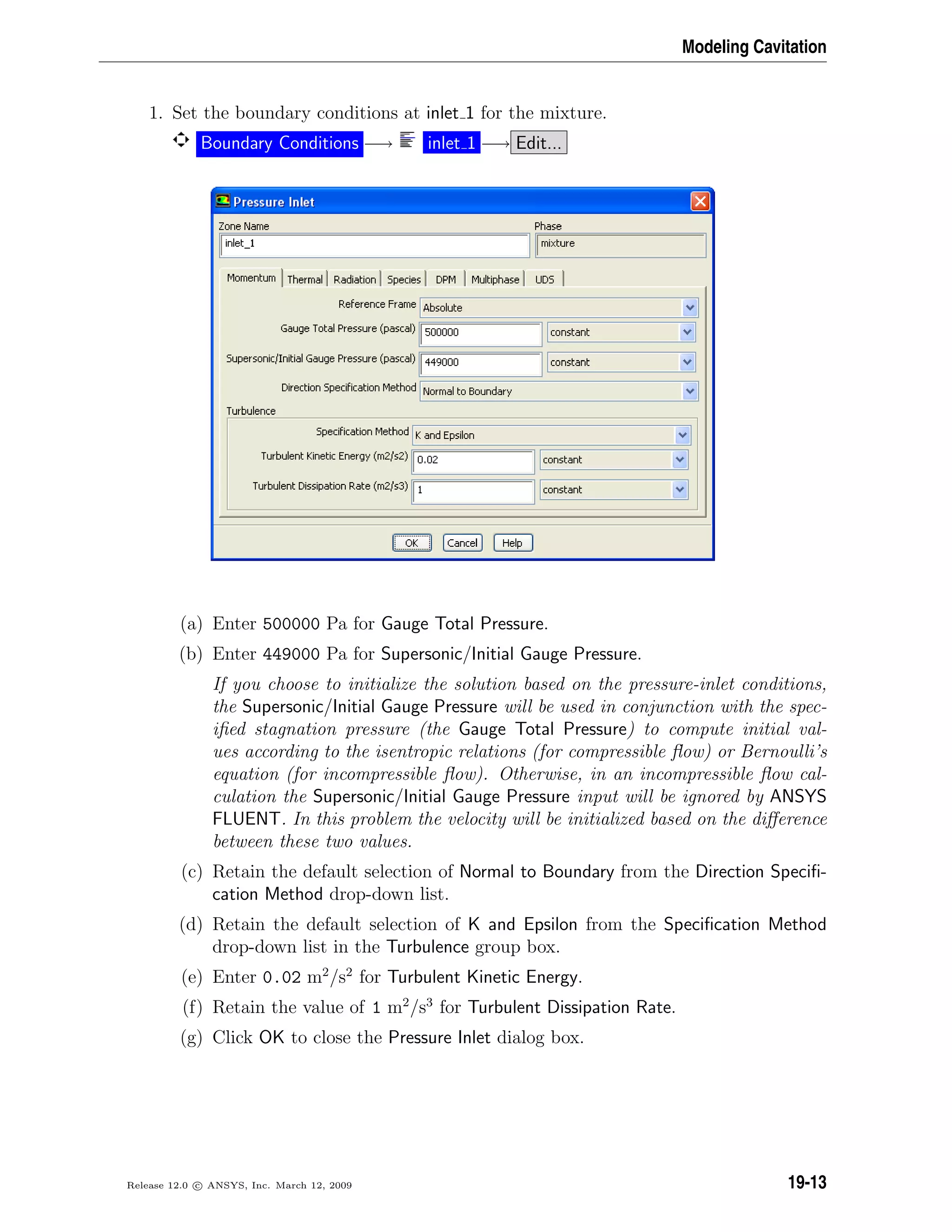 Modeling Cavitation
1. Set the boundary conditions at inlet 1 for the mixture.
Boundary Conditions −→ inlet 1 −→ Edit...
(a) Enter 500000 Pa for Gauge Total Pressure.
(b) Enter 449000 Pa for Supersonic/Initial Gauge Pressure.
If you choose to initialize the solution based on the pressure-inlet conditions,
the Supersonic/Initial Gauge Pressure will be used in conjunction with the spec-
iﬁed stagnation pressure (the Gauge Total Pressure) to compute initial val-
ues according to the isentropic relations (for compressible ﬂow) or Bernoulli’s
equation (for incompressible ﬂow). Otherwise, in an incompressible ﬂow cal-
culation the Supersonic/Initial Gauge Pressure input will be ignored by ANSYS
FLUENT. In this problem the velocity will be initialized based on the diﬀerence
between these two values.
(c) Retain the default selection of Normal to Boundary from the Direction Speciﬁ-
cation Method drop-down list.
(d) Retain the default selection of K and Epsilon from the Speciﬁcation Method
drop-down list in the Turbulence group box.
(e) Enter 0.02 m2
/s2
for Turbulent Kinetic Energy.
(f) Retain the value of 1 m2
/s3
for Turbulent Dissipation Rate.
(g) Click OK to close the Pressure Inlet dialog box.
Release 12.0 c ANSYS, Inc. March 12, 2009 19-13
 