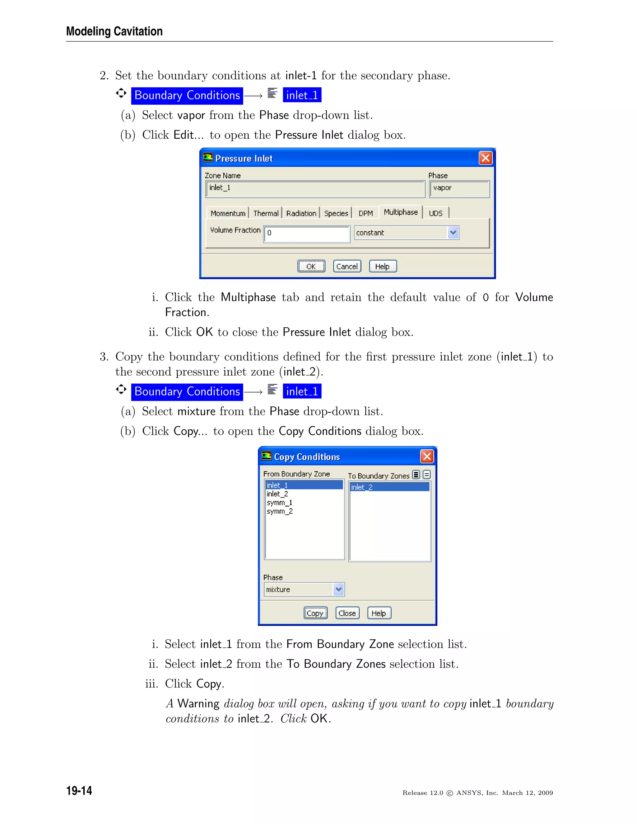 Modeling Cavitation
2. Set the boundary conditions at inlet-1 for the secondary phase.
Boundary Conditions −→ inlet 1
(a) Select vapor from the Phase drop-down list.
(b) Click Edit... to open the Pressure Inlet dialog box.
i. Click the Multiphase tab and retain the default value of 0 for Volume
Fraction.
ii. Click OK to close the Pressure Inlet dialog box.
3. Copy the boundary conditions deﬁned for the ﬁrst pressure inlet zone (inlet 1) to
the second pressure inlet zone (inlet 2).
Boundary Conditions −→ inlet 1
(a) Select mixture from the Phase drop-down list.
(b) Click Copy... to open the Copy Conditions dialog box.
i. Select inlet 1 from the From Boundary Zone selection list.
ii. Select inlet 2 from the To Boundary Zones selection list.
iii. Click Copy.
A Warning dialog box will open, asking if you want to copy inlet 1 boundary
conditions to inlet 2. Click OK.
19-14 Release 12.0 c ANSYS, Inc. March 12, 2009
 