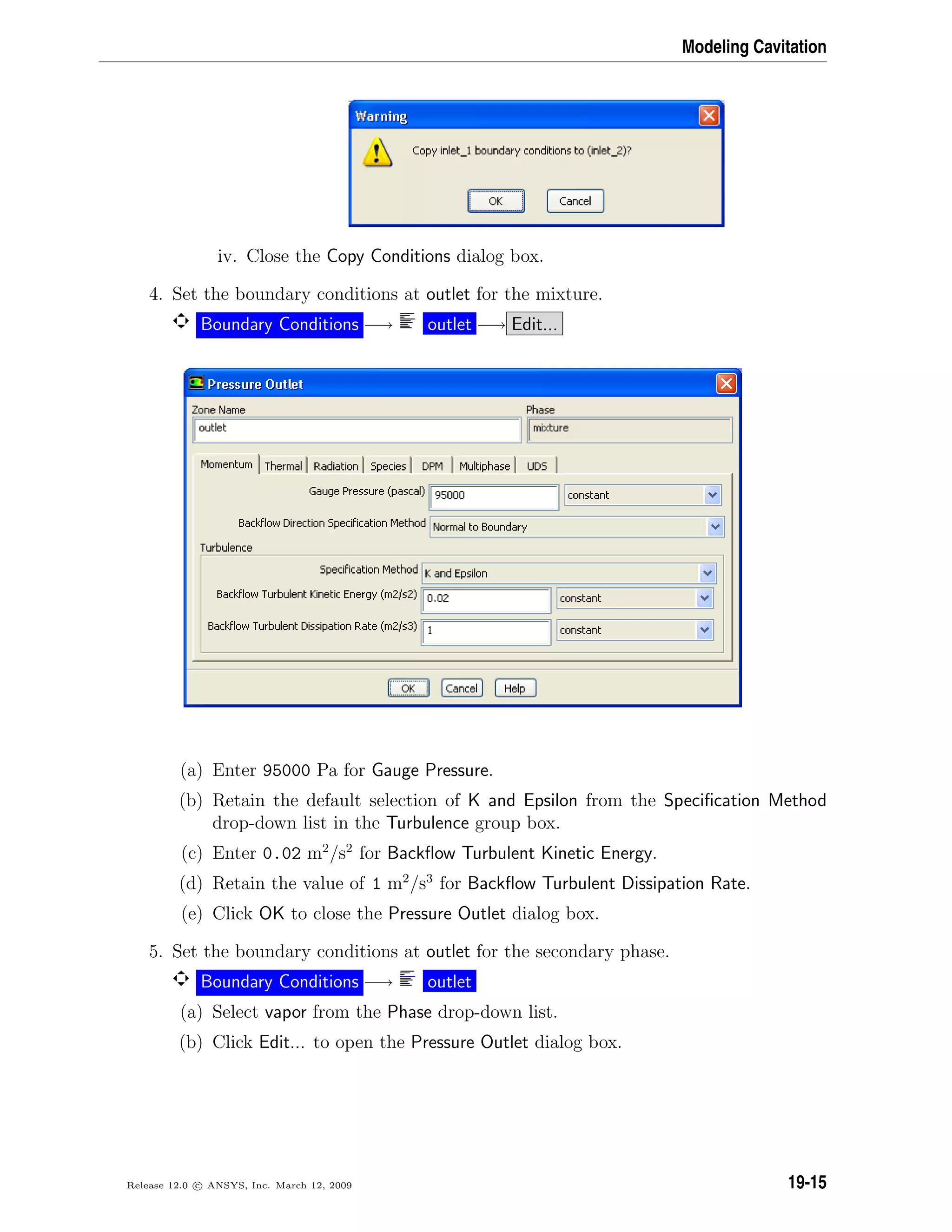 Modeling Cavitation
iv. Close the Copy Conditions dialog box.
4. Set the boundary conditions at outlet for the mixture.
Boundary Conditions −→ outlet −→ Edit...
(a) Enter 95000 Pa for Gauge Pressure.
(b) Retain the default selection of K and Epsilon from the Speciﬁcation Method
drop-down list in the Turbulence group box.
(c) Enter 0.02 m2
/s2
for Backﬂow Turbulent Kinetic Energy.
(d) Retain the value of 1 m2
/s3
for Backﬂow Turbulent Dissipation Rate.
(e) Click OK to close the Pressure Outlet dialog box.
5. Set the boundary conditions at outlet for the secondary phase.
Boundary Conditions −→ outlet
(a) Select vapor from the Phase drop-down list.
(b) Click Edit... to open the Pressure Outlet dialog box.
Release 12.0 c ANSYS, Inc. March 12, 2009 19-15
 