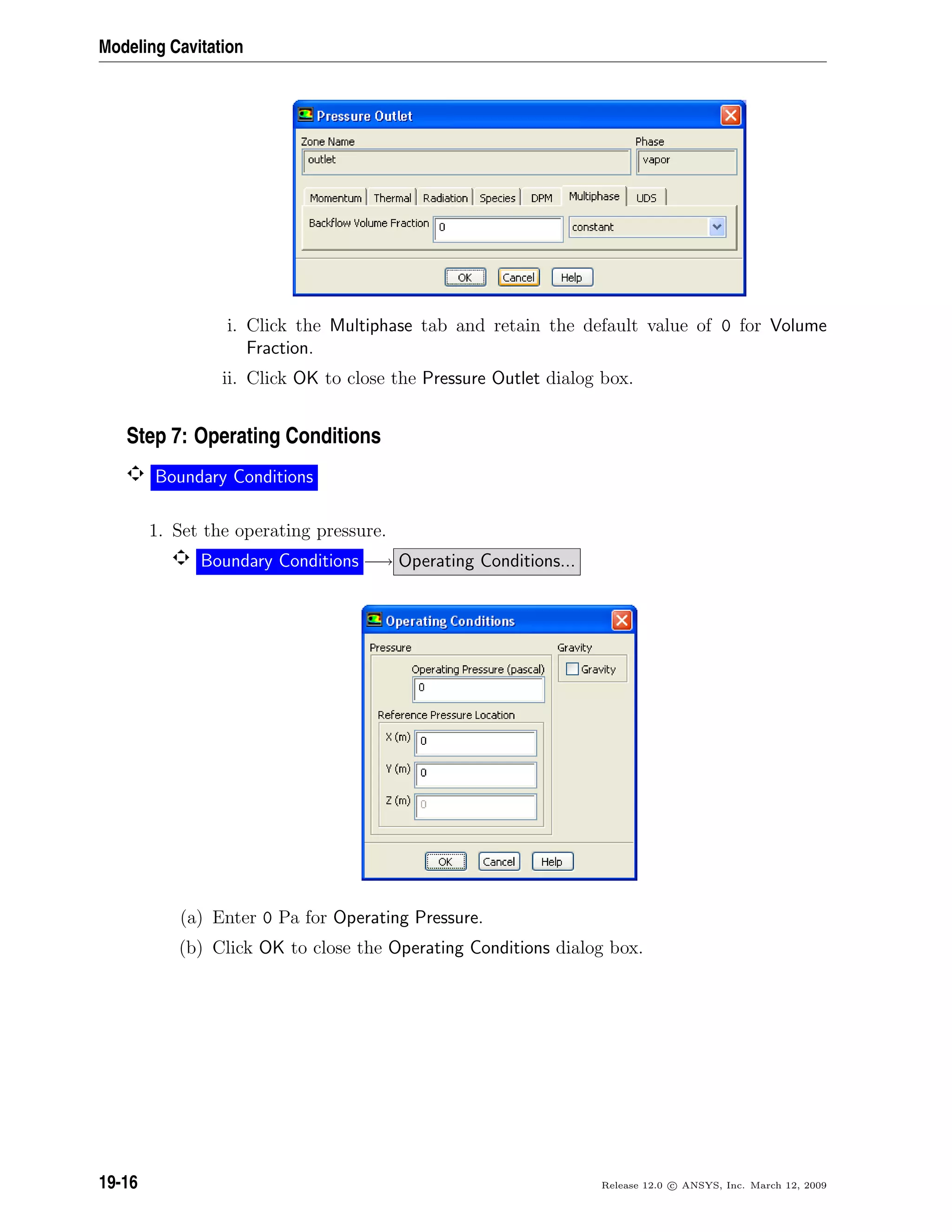 Modeling Cavitation
i. Click the Multiphase tab and retain the default value of 0 for Volume
Fraction.
ii. Click OK to close the Pressure Outlet dialog box.
Step 7: Operating Conditions
Boundary Conditions
1. Set the operating pressure.
Boundary Conditions −→ Operating Conditions...
(a) Enter 0 Pa for Operating Pressure.
(b) Click OK to close the Operating Conditions dialog box.
19-16 Release 12.0 c ANSYS, Inc. March 12, 2009
 