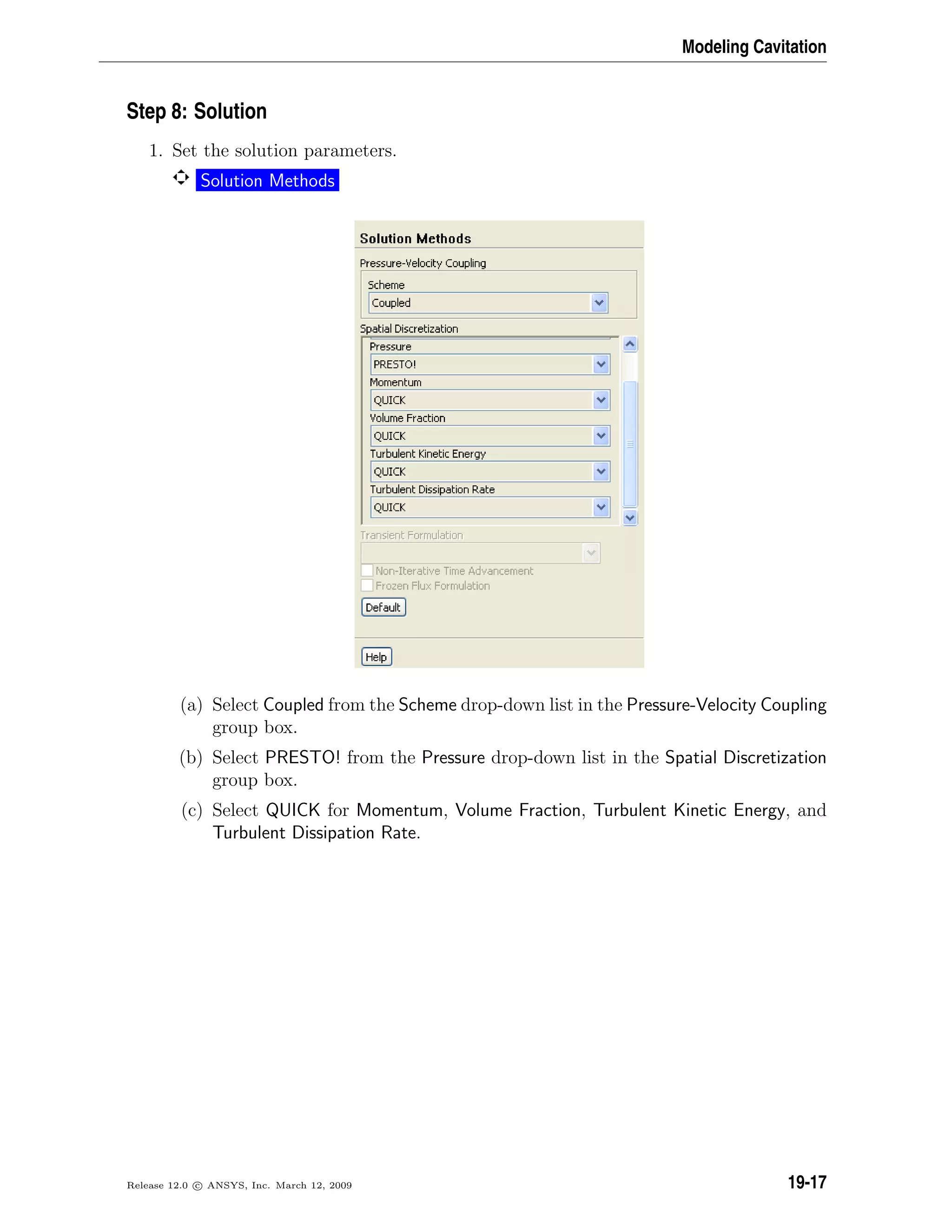 Modeling Cavitation
Step 8: Solution
1. Set the solution parameters.
Solution Methods
(a) Select Coupled from the Scheme drop-down list in the Pressure-Velocity Coupling
group box.
(b) Select PRESTO! from the Pressure drop-down list in the Spatial Discretization
group box.
(c) Select QUICK for Momentum, Volume Fraction, Turbulent Kinetic Energy, and
Turbulent Dissipation Rate.
Release 12.0 c ANSYS, Inc. March 12, 2009 19-17
 