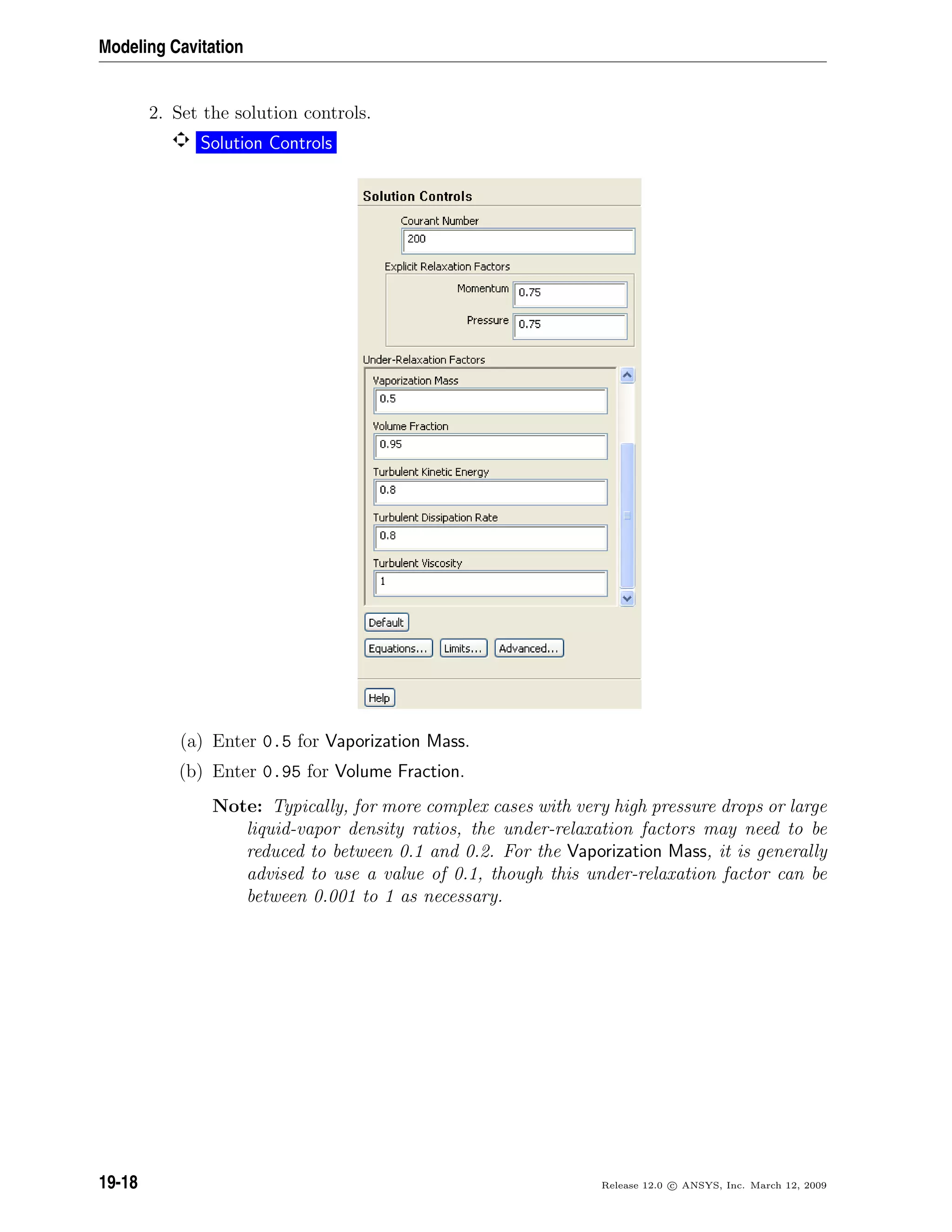 Modeling Cavitation
2. Set the solution controls.
Solution Controls
(a) Enter 0.5 for Vaporization Mass.
(b) Enter 0.95 for Volume Fraction.
Note: Typically, for more complex cases with very high pressure drops or large
liquid-vapor density ratios, the under-relaxation factors may need to be
reduced to between 0.1 and 0.2. For the Vaporization Mass, it is generally
advised to use a value of 0.1, though this under-relaxation factor can be
between 0.001 to 1 as necessary.
19-18 Release 12.0 c ANSYS, Inc. March 12, 2009
 