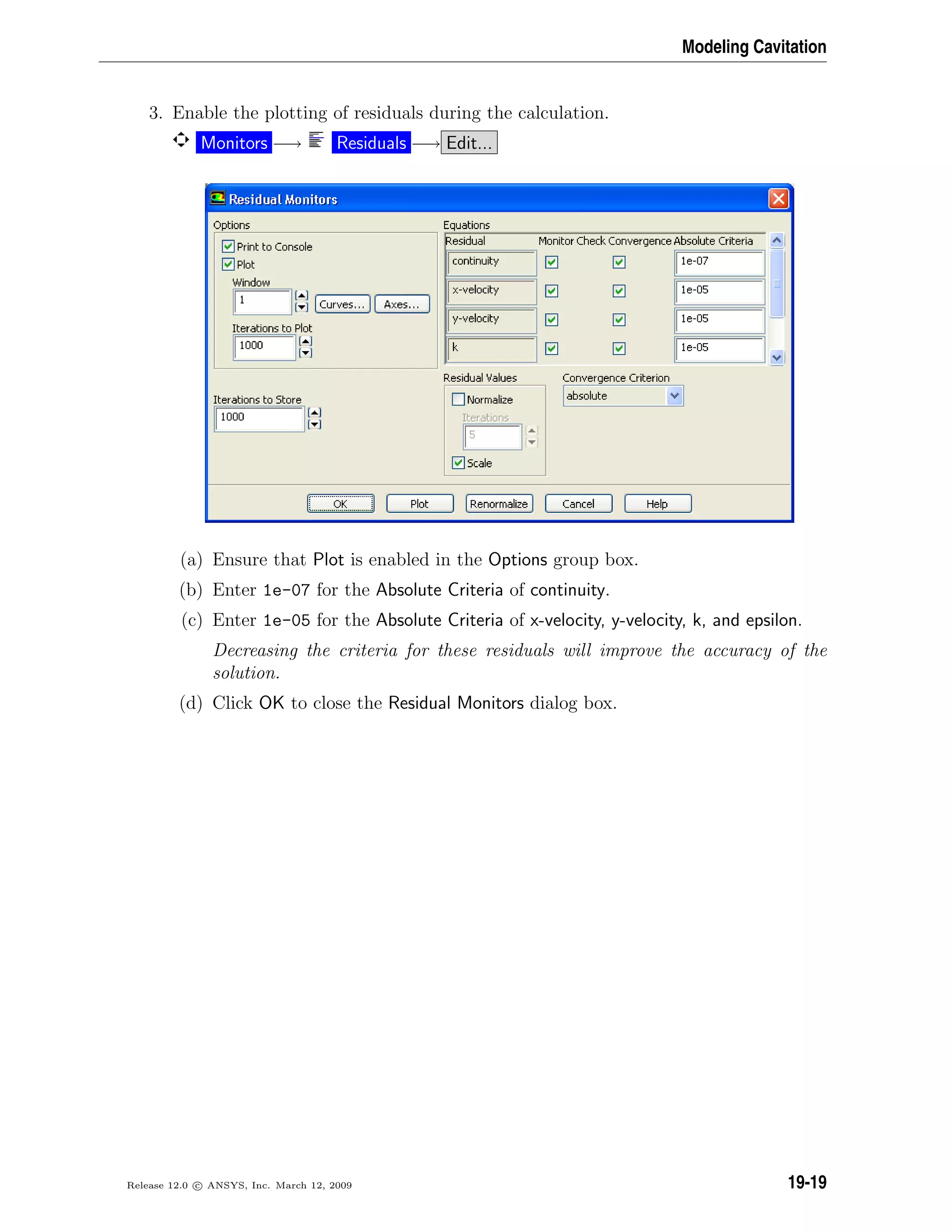 Modeling Cavitation
3. Enable the plotting of residuals during the calculation.
Monitors −→ Residuals −→ Edit...
(a) Ensure that Plot is enabled in the Options group box.
(b) Enter 1e-07 for the Absolute Criteria of continuity.
(c) Enter 1e-05 for the Absolute Criteria of x-velocity, y-velocity, k, and epsilon.
Decreasing the criteria for these residuals will improve the accuracy of the
solution.
(d) Click OK to close the Residual Monitors dialog box.
Release 12.0 c ANSYS, Inc. March 12, 2009 19-19
 