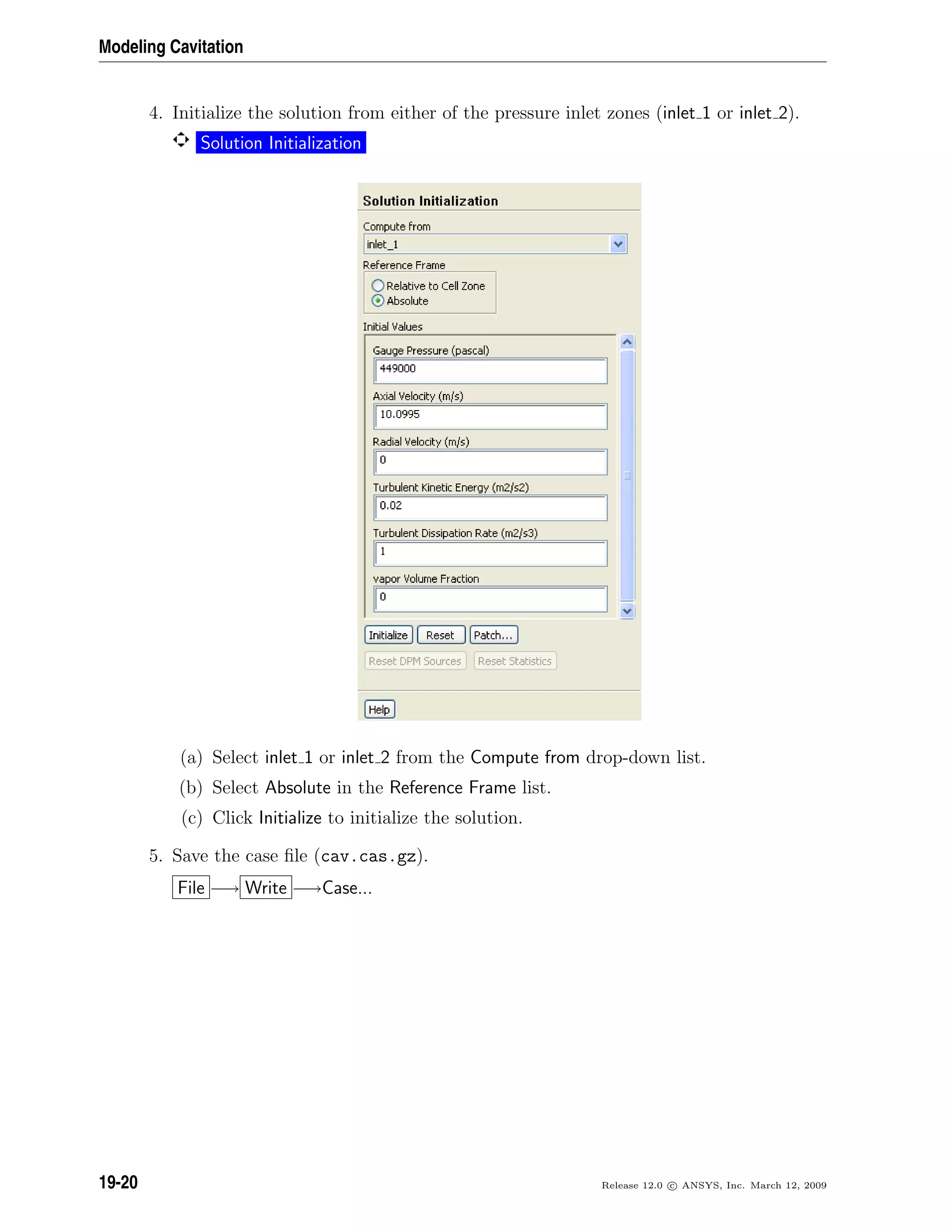 Modeling Cavitation
4. Initialize the solution from either of the pressure inlet zones (inlet 1 or inlet 2).
Solution Initialization
(a) Select inlet 1 or inlet 2 from the Compute from drop-down list.
(b) Select Absolute in the Reference Frame list.
(c) Click Initialize to initialize the solution.
5. Save the case ﬁle (cav.cas.gz).
File −→ Write −→Case...
19-20 Release 12.0 c ANSYS, Inc. March 12, 2009
 