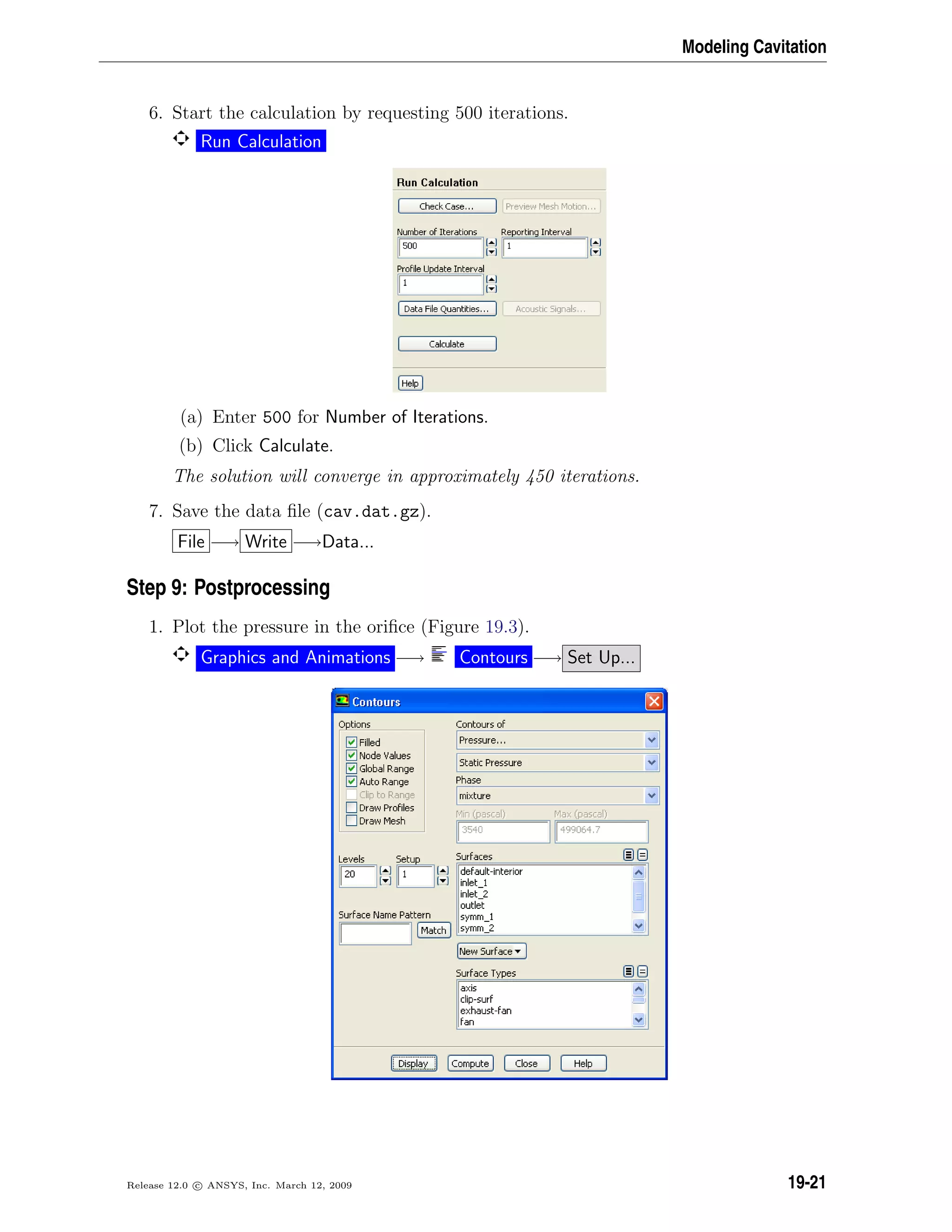 Modeling Cavitation
6. Start the calculation by requesting 500 iterations.
Run Calculation
(a) Enter 500 for Number of Iterations.
(b) Click Calculate.
The solution will converge in approximately 450 iterations.
7. Save the data ﬁle (cav.dat.gz).
File −→ Write −→Data...
Step 9: Postprocessing
1. Plot the pressure in the oriﬁce (Figure 19.3).
Graphics and Animations −→ Contours −→ Set Up...
Release 12.0 c ANSYS, Inc. March 12, 2009 19-21
 