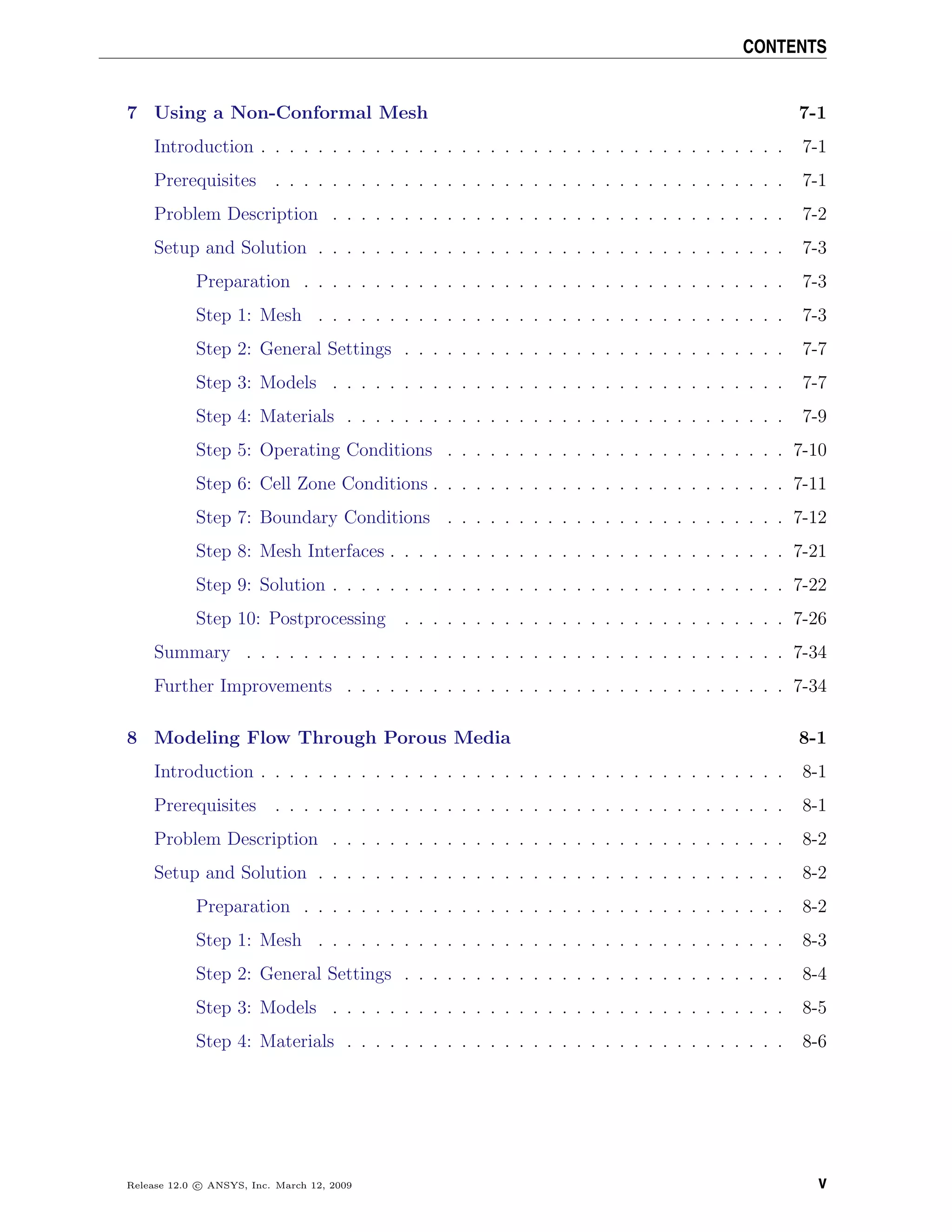 CONTENTS
7 Using a Non-Conformal Mesh 7-1
Introduction . . . . . . . . . . . . . . . . . . . . . . . . . . . . . . . . . . . . . 7-1
Prerequisites . . . . . . . . . . . . . . . . . . . . . . . . . . . . . . . . . . . . 7-1
Problem Description . . . . . . . . . . . . . . . . . . . . . . . . . . . . . . . . 7-2
Setup and Solution . . . . . . . . . . . . . . . . . . . . . . . . . . . . . . . . . 7-3
Preparation . . . . . . . . . . . . . . . . . . . . . . . . . . . . . . . . . . 7-3
Step 1: Mesh . . . . . . . . . . . . . . . . . . . . . . . . . . . . . . . . . 7-3
Step 2: General Settings . . . . . . . . . . . . . . . . . . . . . . . . . . . 7-7
Step 3: Models . . . . . . . . . . . . . . . . . . . . . . . . . . . . . . . . 7-7
Step 4: Materials . . . . . . . . . . . . . . . . . . . . . . . . . . . . . . . 7-9
Step 5: Operating Conditions . . . . . . . . . . . . . . . . . . . . . . . . 7-10
Step 6: Cell Zone Conditions . . . . . . . . . . . . . . . . . . . . . . . . . 7-11
Step 7: Boundary Conditions . . . . . . . . . . . . . . . . . . . . . . . . 7-12
Step 8: Mesh Interfaces . . . . . . . . . . . . . . . . . . . . . . . . . . . . 7-21
Step 9: Solution . . . . . . . . . . . . . . . . . . . . . . . . . . . . . . . . 7-22
Step 10: Postprocessing . . . . . . . . . . . . . . . . . . . . . . . . . . . 7-26
Summary . . . . . . . . . . . . . . . . . . . . . . . . . . . . . . . . . . . . . . 7-34
Further Improvements . . . . . . . . . . . . . . . . . . . . . . . . . . . . . . . 7-34
8 Modeling Flow Through Porous Media 8-1
Introduction . . . . . . . . . . . . . . . . . . . . . . . . . . . . . . . . . . . . . 8-1
Prerequisites . . . . . . . . . . . . . . . . . . . . . . . . . . . . . . . . . . . . 8-1
Problem Description . . . . . . . . . . . . . . . . . . . . . . . . . . . . . . . . 8-2
Setup and Solution . . . . . . . . . . . . . . . . . . . . . . . . . . . . . . . . . 8-2
Preparation . . . . . . . . . . . . . . . . . . . . . . . . . . . . . . . . . . 8-2
Step 1: Mesh . . . . . . . . . . . . . . . . . . . . . . . . . . . . . . . . . 8-3
Step 2: General Settings . . . . . . . . . . . . . . . . . . . . . . . . . . . 8-4
Step 3: Models . . . . . . . . . . . . . . . . . . . . . . . . . . . . . . . . 8-5
Step 4: Materials . . . . . . . . . . . . . . . . . . . . . . . . . . . . . . . 8-6
Release 12.0 c ANSYS, Inc. March 12, 2009 v
 
