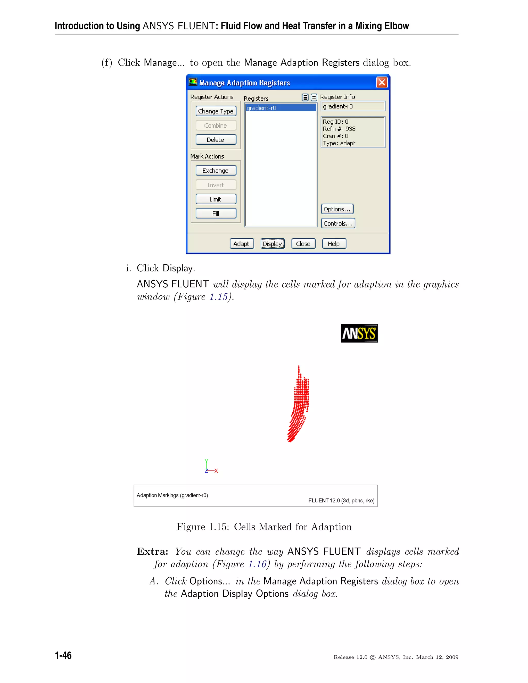 Introduction to Using ANSYS FLUENT: Fluid Flow and Heat Transfer in a Mixing Elbow
(f) Click Manage... to open the Manage Adaption Registers dialog box.
i. Click Display.
ANSYS FLUENT will display the cells marked for adaption in the graphics
window (Figure 1.15).
Figure 1.15: Cells Marked for Adaption
Extra: You can change the way ANSYS FLUENT displays cells marked
for adaption (Figure 1.16) by performing the following steps:
A. Click Options... in the Manage Adaption Registers dialog box to open
the Adaption Display Options dialog box.
1-46 Release 12.0 c ANSYS, Inc. March 12, 2009
 