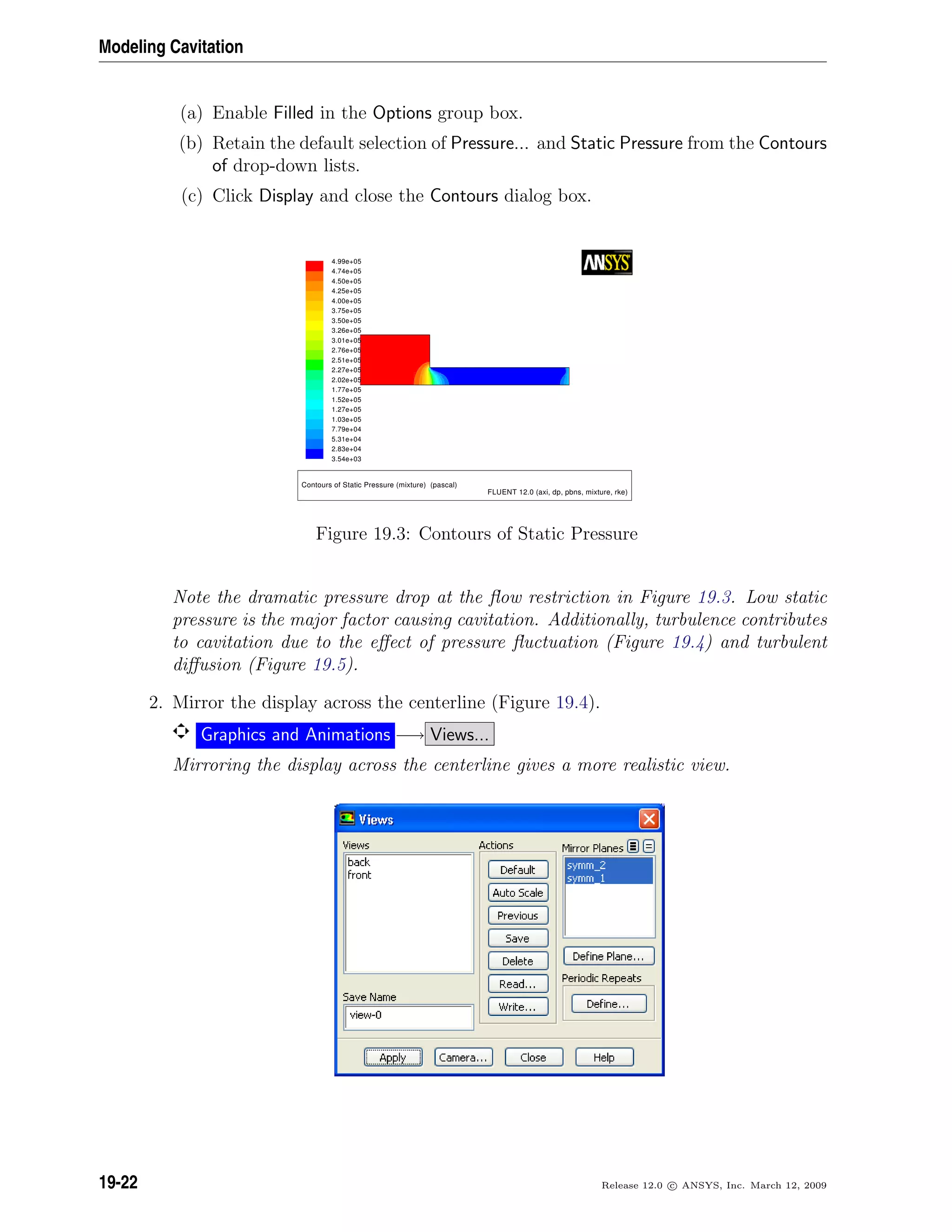 Modeling Cavitation
(a) Enable Filled in the Options group box.
(b) Retain the default selection of Pressure... and Static Pressure from the Contours
of drop-down lists.
(c) Click Display and close the Contours dialog box.
4.99e+05
4.74e+05
4.50e+05
4.25e+05
4.00e+05
3.75e+05
3.50e+05
3.26e+05
3.01e+05
2.76e+05
2.51e+05
2.27e+05
2.02e+05
1.77e+05
1.52e+05
1.27e+05
1.03e+05
7.79e+04
5.31e+04
2.83e+04
3.54e+03
Contours of Static Pressure (mixture) (pascal)
FLUENT 12.0 (axi, dp, pbns, mixture, rke)
Figure 19.3: Contours of Static Pressure
Note the dramatic pressure drop at the ﬂow restriction in Figure 19.3. Low static
pressure is the major factor causing cavitation. Additionally, turbulence contributes
to cavitation due to the eﬀect of pressure ﬂuctuation (Figure 19.4) and turbulent
diﬀusion (Figure 19.5).
2. Mirror the display across the centerline (Figure 19.4).
Graphics and Animations −→ Views...
Mirroring the display across the centerline gives a more realistic view.
19-22 Release 12.0 c ANSYS, Inc. March 12, 2009
 