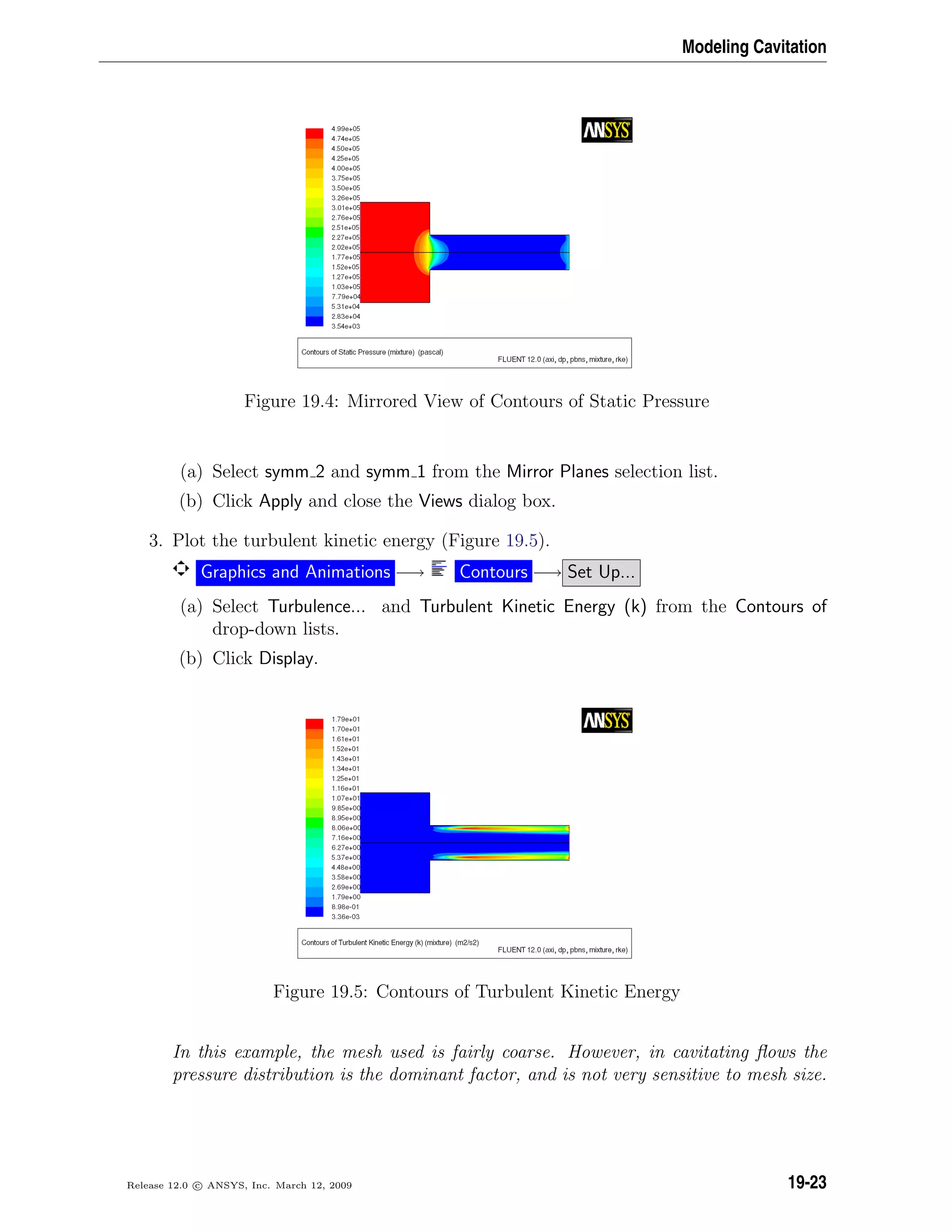 Modeling Cavitation
Figure 19.4: Mirrored View of Contours of Static Pressure
(a) Select symm 2 and symm 1 from the Mirror Planes selection list.
(b) Click Apply and close the Views dialog box.
3. Plot the turbulent kinetic energy (Figure 19.5).
Graphics and Animations −→ Contours −→ Set Up...
(a) Select Turbulence... and Turbulent Kinetic Energy (k) from the Contours of
drop-down lists.
(b) Click Display.
Figure 19.5: Contours of Turbulent Kinetic Energy
In this example, the mesh used is fairly coarse. However, in cavitating ﬂows the
pressure distribution is the dominant factor, and is not very sensitive to mesh size.
Release 12.0 c ANSYS, Inc. March 12, 2009 19-23
 