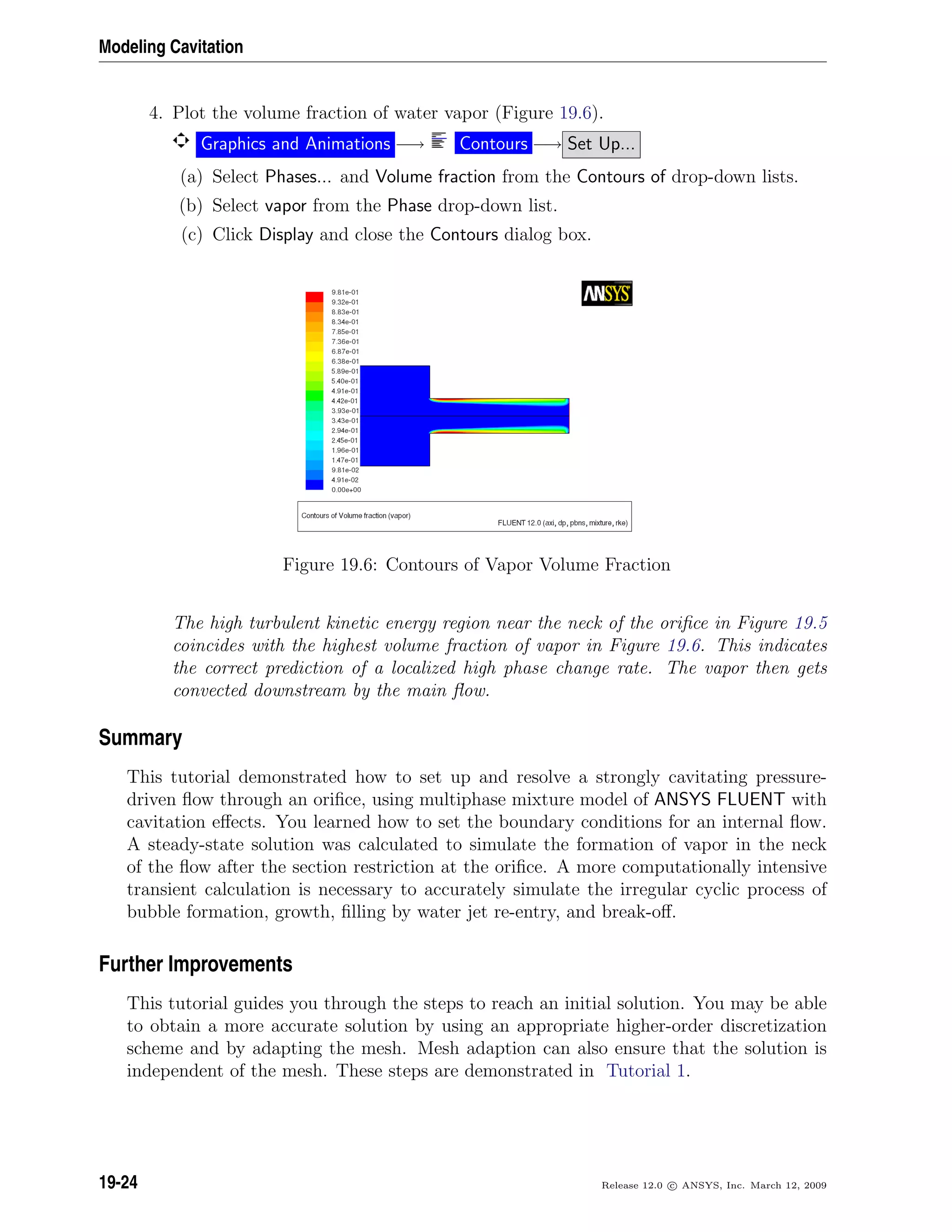 Modeling Cavitation
4. Plot the volume fraction of water vapor (Figure 19.6).
Graphics and Animations −→ Contours −→ Set Up...
(a) Select Phases... and Volume fraction from the Contours of drop-down lists.
(b) Select vapor from the Phase drop-down list.
(c) Click Display and close the Contours dialog box.
Figure 19.6: Contours of Vapor Volume Fraction
The high turbulent kinetic energy region near the neck of the oriﬁce in Figure 19.5
coincides with the highest volume fraction of vapor in Figure 19.6. This indicates
the correct prediction of a localized high phase change rate. The vapor then gets
convected downstream by the main ﬂow.
Summary
This tutorial demonstrated how to set up and resolve a strongly cavitating pressure-
driven ﬂow through an oriﬁce, using multiphase mixture model of ANSYS FLUENT with
cavitation eﬀects. You learned how to set the boundary conditions for an internal ﬂow.
A steady-state solution was calculated to simulate the formation of vapor in the neck
of the ﬂow after the section restriction at the oriﬁce. A more computationally intensive
transient calculation is necessary to accurately simulate the irregular cyclic process of
bubble formation, growth, ﬁlling by water jet re-entry, and break-oﬀ.
Further Improvements
This tutorial guides you through the steps to reach an initial solution. You may be able
to obtain a more accurate solution by using an appropriate higher-order discretization
scheme and by adapting the mesh. Mesh adaption can also ensure that the solution is
independent of the mesh. These steps are demonstrated in Tutorial 1.
19-24 Release 12.0 c ANSYS, Inc. March 12, 2009
 