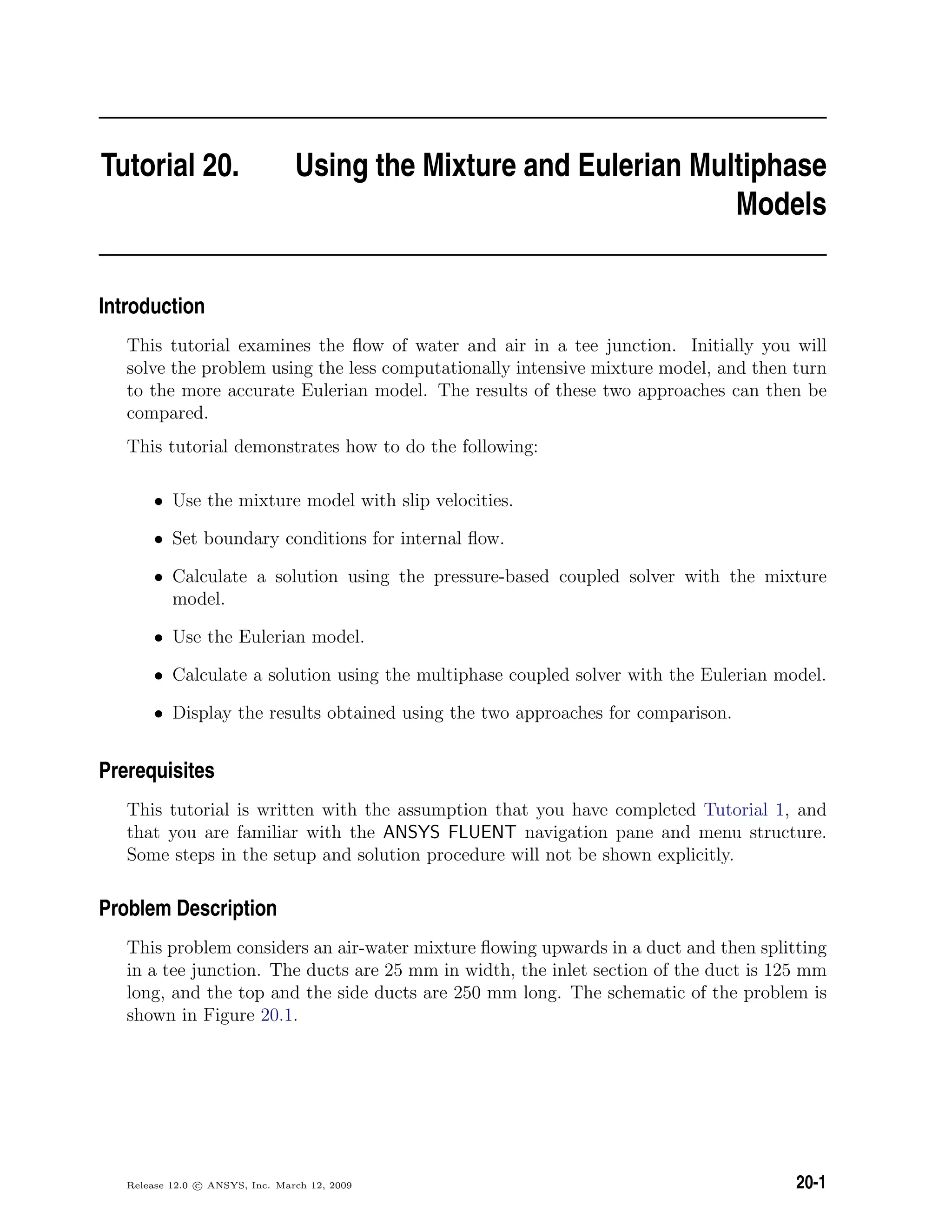 Tutorial 20. Using the Mixture and Eulerian Multiphase
Models
Introduction
This tutorial examines the ﬂow of water and air in a tee junction. Initially you will
solve the problem using the less computationally intensive mixture model, and then turn
to the more accurate Eulerian model. The results of these two approaches can then be
compared.
This tutorial demonstrates how to do the following:
• Use the mixture model with slip velocities.
• Set boundary conditions for internal ﬂow.
• Calculate a solution using the pressure-based coupled solver with the mixture
model.
• Use the Eulerian model.
• Calculate a solution using the multiphase coupled solver with the Eulerian model.
• Display the results obtained using the two approaches for comparison.
Prerequisites
This tutorial is written with the assumption that you have completed Tutorial 1, and
that you are familiar with the ANSYS FLUENT navigation pane and menu structure.
Some steps in the setup and solution procedure will not be shown explicitly.
Problem Description
This problem considers an air-water mixture ﬂowing upwards in a duct and then splitting
in a tee junction. The ducts are 25 mm in width, the inlet section of the duct is 125 mm
long, and the top and the side ducts are 250 mm long. The schematic of the problem is
shown in Figure 20.1.
Release 12.0 c ANSYS, Inc. March 12, 2009 20-1
 