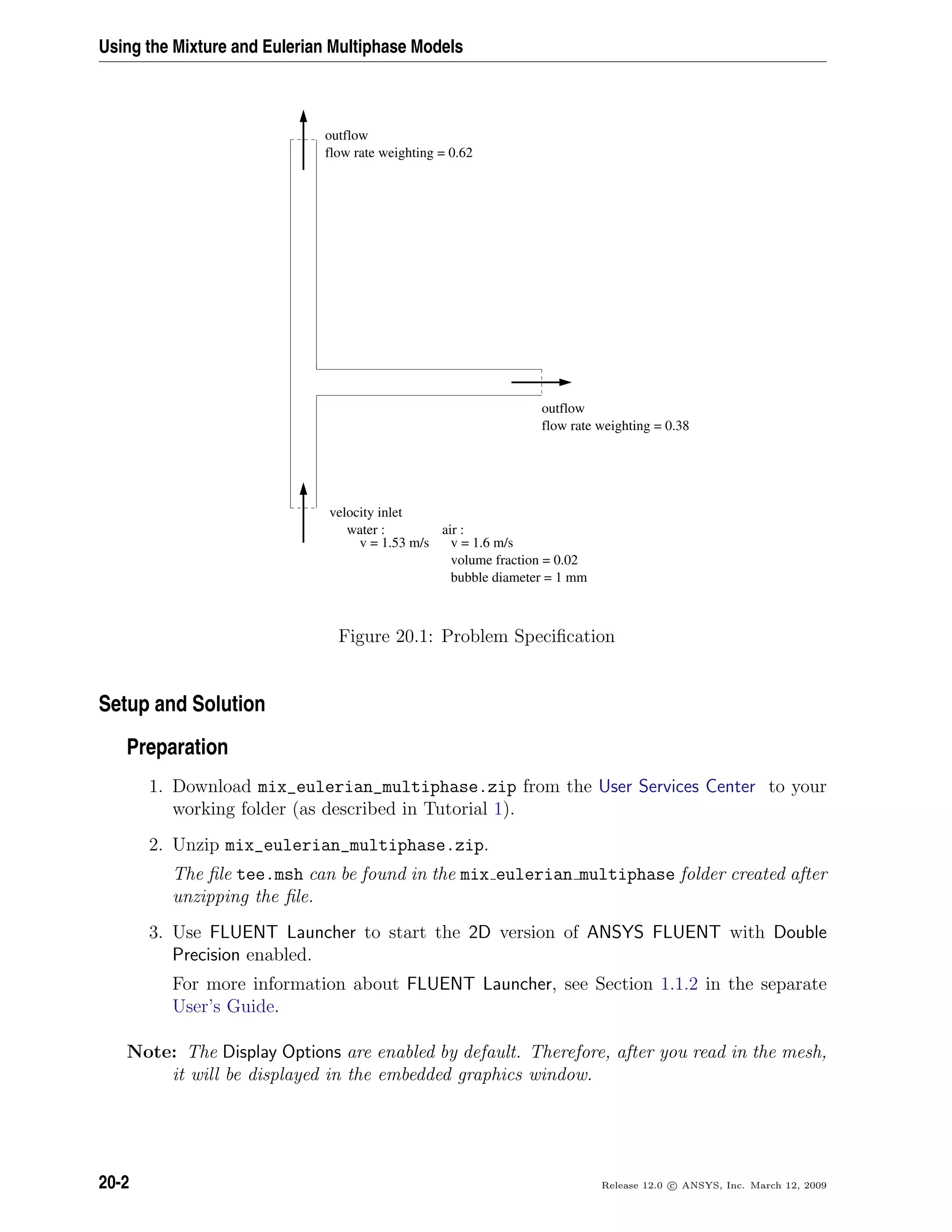 Using the Mixture and Eulerian Multiphase Models
velocity inlet
water :
v = 1.53 m/s
air :
v = 1.6 m/s
volume fraction = 0.02
bubble diameter = 1 mm
outflow
flow rate weighting = 0.62
outflow
flow rate weighting = 0.38
Figure 20.1: Problem Speciﬁcation
Setup and Solution
Preparation
1. Download mix_eulerian_multiphase.zip from the User Services Center to your
working folder (as described in Tutorial 1).
2. Unzip mix_eulerian_multiphase.zip.
The ﬁle tee.msh can be found in the mix eulerian multiphase folder created after
unzipping the ﬁle.
3. Use FLUENT Launcher to start the 2D version of ANSYS FLUENT with Double
Precision enabled.
For more information about FLUENT Launcher, see Section 1.1.2 in the separate
User’s Guide.
Note: The Display Options are enabled by default. Therefore, after you read in the mesh,
it will be displayed in the embedded graphics window.
20-2 Release 12.0 c ANSYS, Inc. March 12, 2009
 