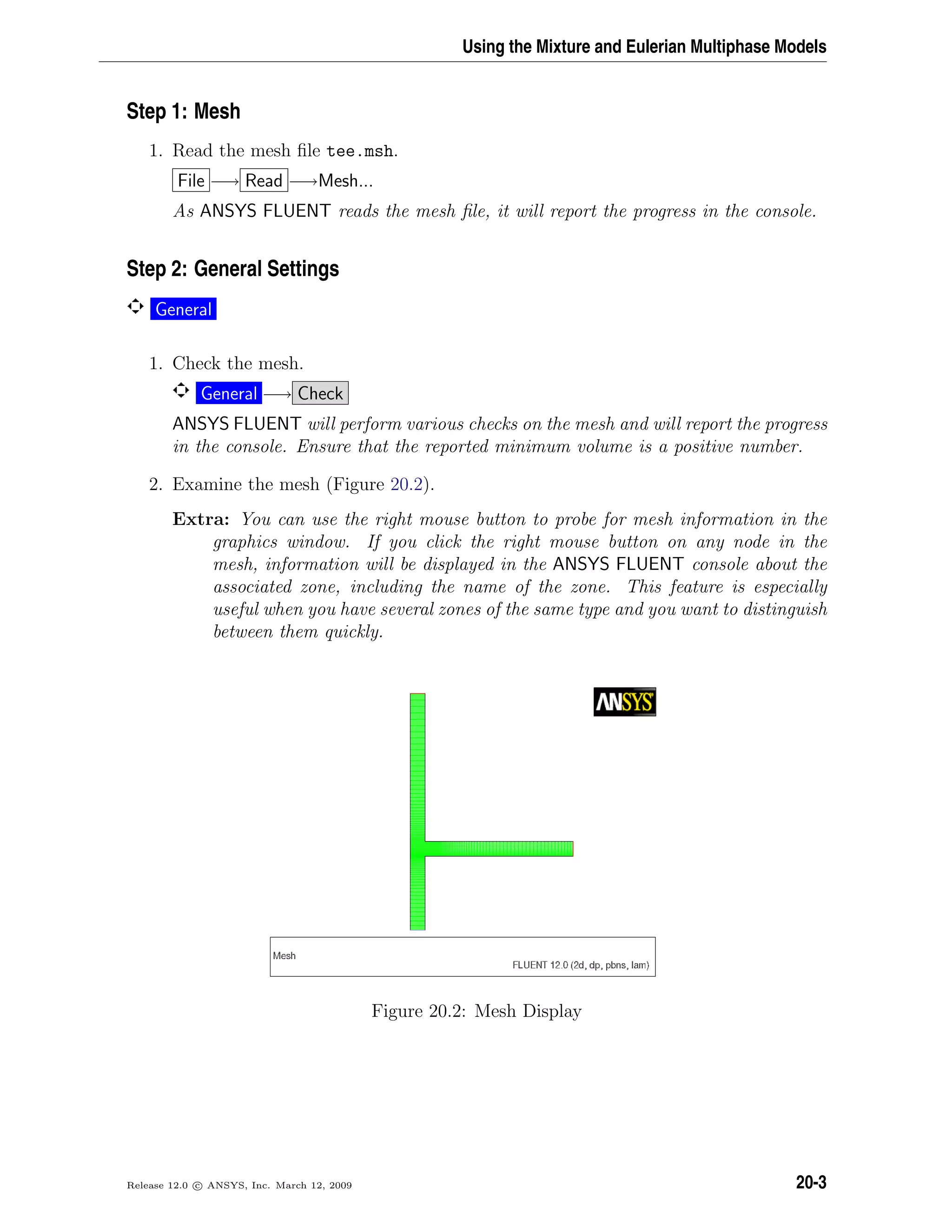 Using the Mixture and Eulerian Multiphase Models
Step 1: Mesh
1. Read the mesh ﬁle tee.msh.
File −→ Read −→Mesh...
As ANSYS FLUENT reads the mesh ﬁle, it will report the progress in the console.
Step 2: General Settings
General
1. Check the mesh.
General −→ Check
ANSYS FLUENT will perform various checks on the mesh and will report the progress
in the console. Ensure that the reported minimum volume is a positive number.
2. Examine the mesh (Figure 20.2).
Extra: You can use the right mouse button to probe for mesh information in the
graphics window. If you click the right mouse button on any node in the
mesh, information will be displayed in the ANSYS FLUENT console about the
associated zone, including the name of the zone. This feature is especially
useful when you have several zones of the same type and you want to distinguish
between them quickly.
Figure 20.2: Mesh Display
Release 12.0 c ANSYS, Inc. March 12, 2009 20-3
 