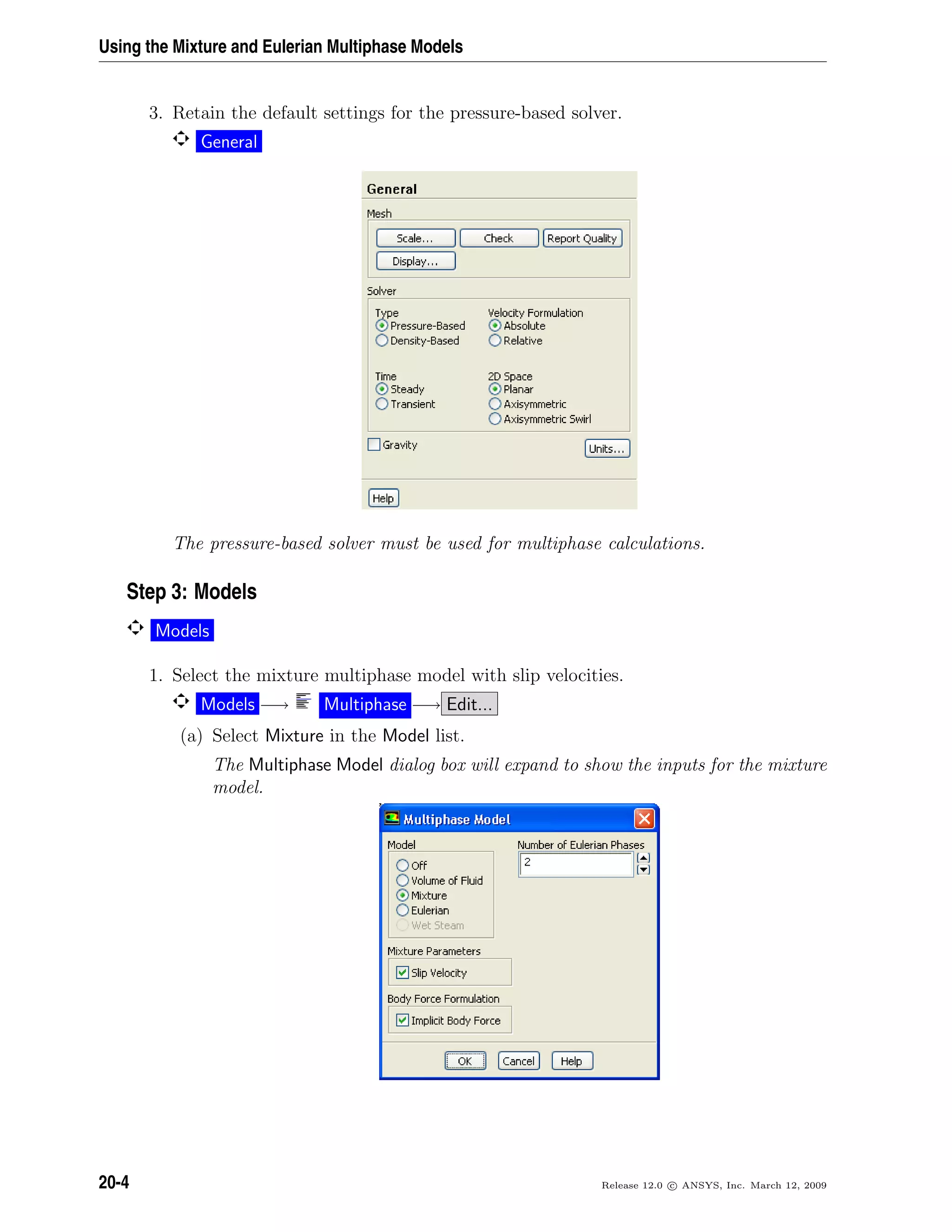 Using the Mixture and Eulerian Multiphase Models
3. Retain the default settings for the pressure-based solver.
General
The pressure-based solver must be used for multiphase calculations.
Step 3: Models
Models
1. Select the mixture multiphase model with slip velocities.
Models −→ Multiphase −→ Edit...
(a) Select Mixture in the Model list.
The Multiphase Model dialog box will expand to show the inputs for the mixture
model.
20-4 Release 12.0 c ANSYS, Inc. March 12, 2009
 