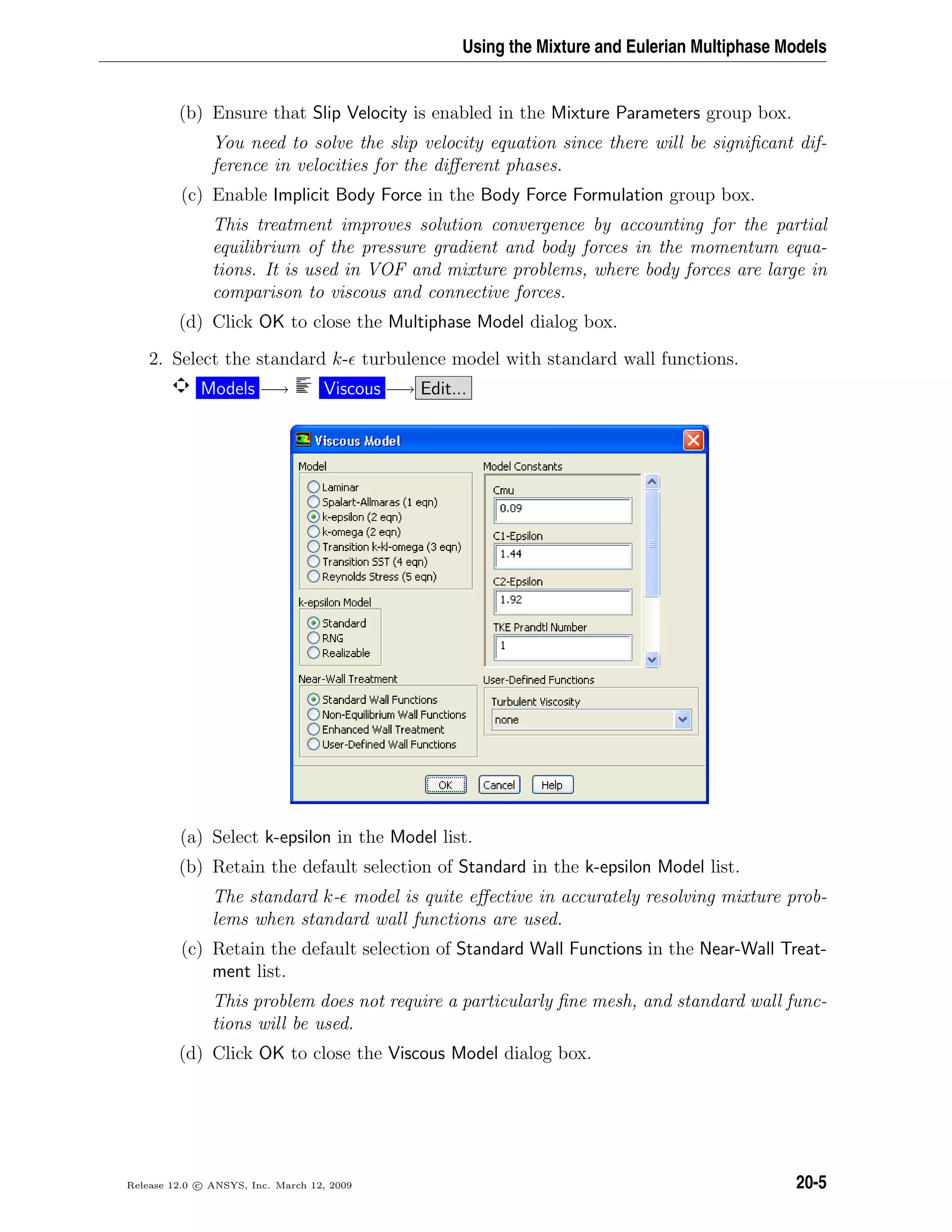 Using the Mixture and Eulerian Multiphase Models
(b) Ensure that Slip Velocity is enabled in the Mixture Parameters group box.
You need to solve the slip velocity equation since there will be signiﬁcant dif-
ference in velocities for the diﬀerent phases.
(c) Enable Implicit Body Force in the Body Force Formulation group box.
This treatment improves solution convergence by accounting for the partial
equilibrium of the pressure gradient and body forces in the momentum equa-
tions. It is used in VOF and mixture problems, where body forces are large in
comparison to viscous and connective forces.
(d) Click OK to close the Multiphase Model dialog box.
2. Select the standard k- turbulence model with standard wall functions.
Models −→ Viscous −→ Edit...
(a) Select k-epsilon in the Model list.
(b) Retain the default selection of Standard in the k-epsilon Model list.
The standard k- model is quite eﬀective in accurately resolving mixture prob-
lems when standard wall functions are used.
(c) Retain the default selection of Standard Wall Functions in the Near-Wall Treat-
ment list.
This problem does not require a particularly ﬁne mesh, and standard wall func-
tions will be used.
(d) Click OK to close the Viscous Model dialog box.
Release 12.0 c ANSYS, Inc. March 12, 2009 20-5
 