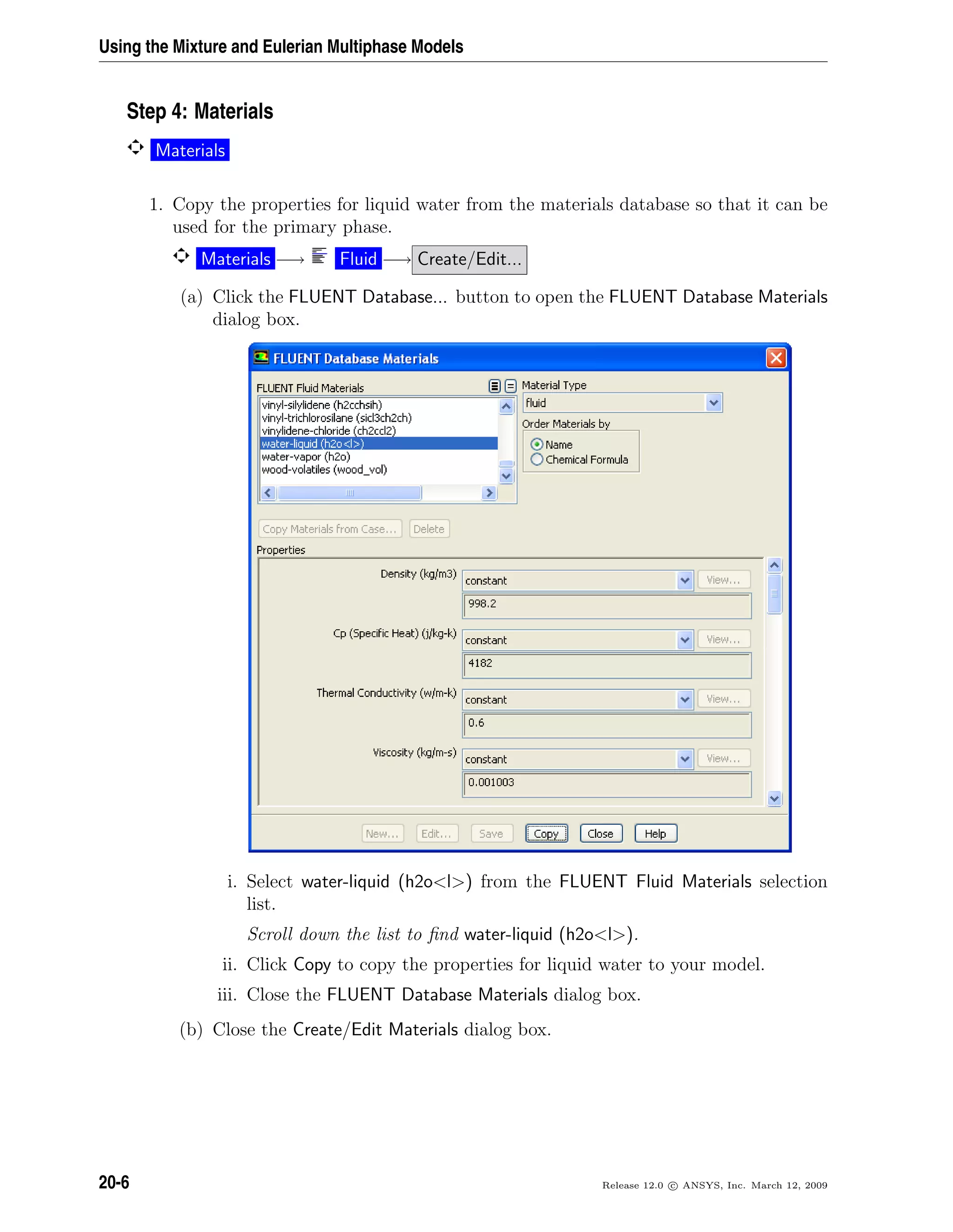 Using the Mixture and Eulerian Multiphase Models
Step 4: Materials
Materials
1. Copy the properties for liquid water from the materials database so that it can be
used for the primary phase.
Materials −→ Fluid −→ Create/Edit...
(a) Click the FLUENT Database... button to open the FLUENT Database Materials
dialog box.
i. Select water-liquid (h2ol) from the FLUENT Fluid Materials selection
list.
Scroll down the list to ﬁnd water-liquid (h2ol).
ii. Click Copy to copy the properties for liquid water to your model.
iii. Close the FLUENT Database Materials dialog box.
(b) Close the Create/Edit Materials dialog box.
20-6 Release 12.0 c ANSYS, Inc. March 12, 2009
 