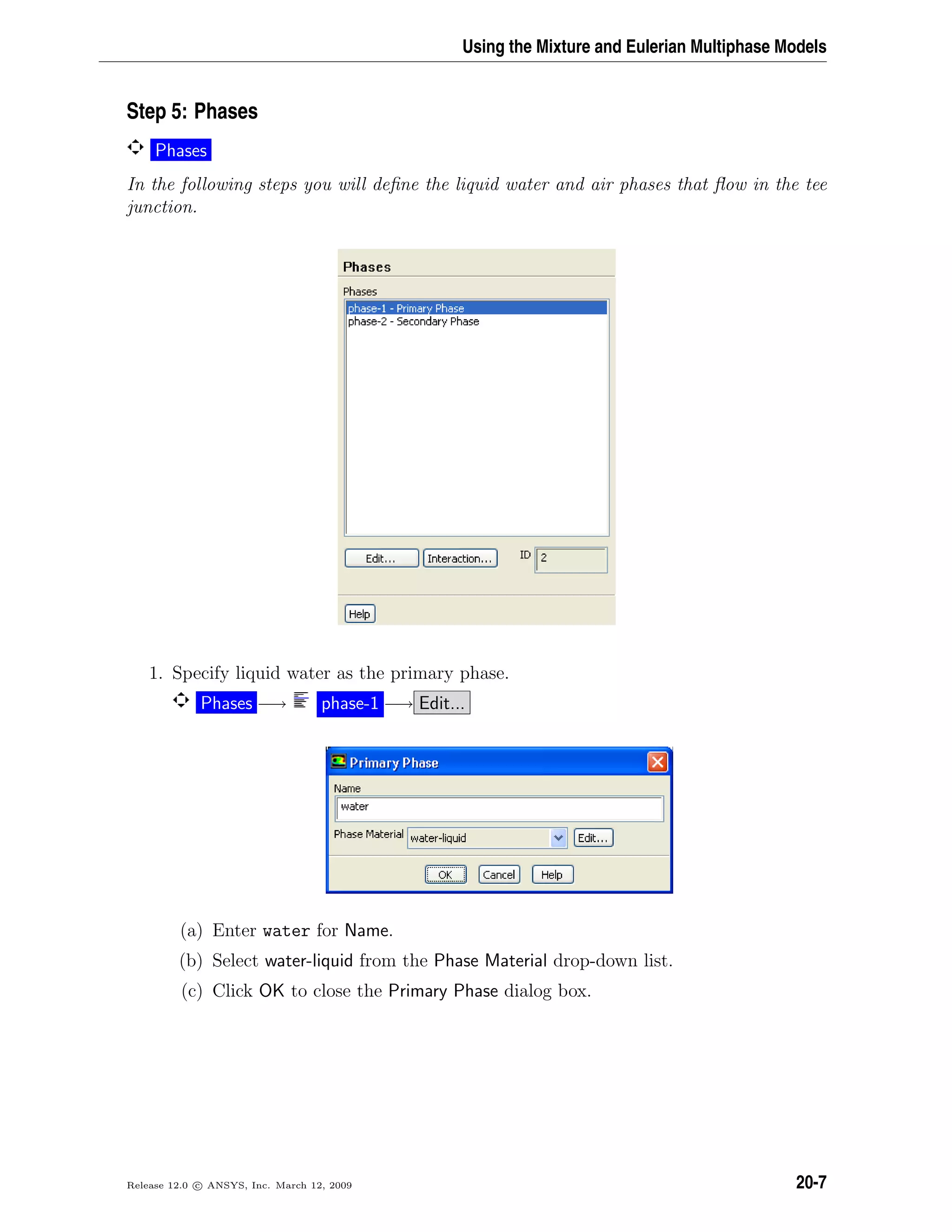 Using the Mixture and Eulerian Multiphase Models
Step 5: Phases
Phases
In the following steps you will deﬁne the liquid water and air phases that ﬂow in the tee
junction.
1. Specify liquid water as the primary phase.
Phases −→ phase-1 −→ Edit...
(a) Enter water for Name.
(b) Select water-liquid from the Phase Material drop-down list.
(c) Click OK to close the Primary Phase dialog box.
Release 12.0 c ANSYS, Inc. March 12, 2009 20-7
 