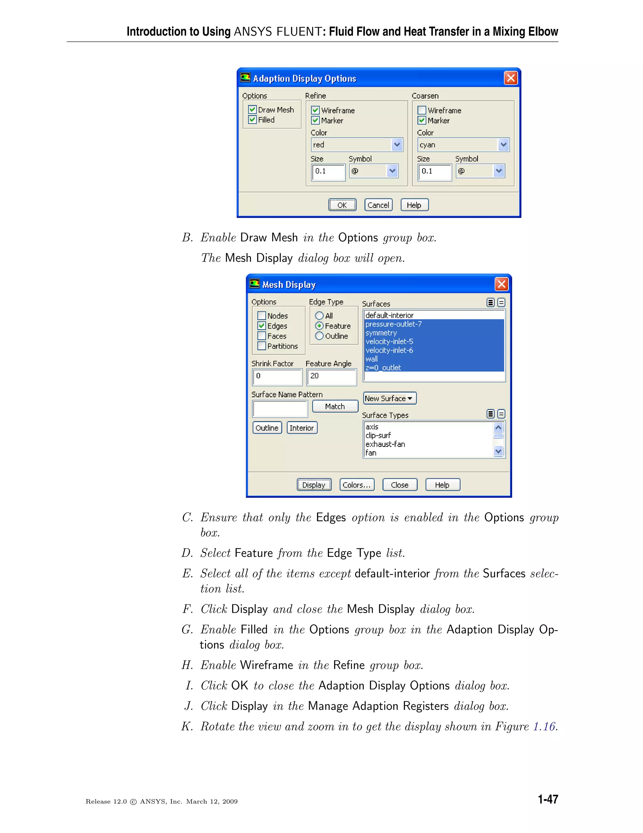 Introduction to Using ANSYS FLUENT: Fluid Flow and Heat Transfer in a Mixing Elbow
B. Enable Draw Mesh in the Options group box.
The Mesh Display dialog box will open.
C. Ensure that only the Edges option is enabled in the Options group
box.
D. Select Feature from the Edge Type list.
E. Select all of the items except default-interior from the Surfaces selec-
tion list.
F. Click Display and close the Mesh Display dialog box.
G. Enable Filled in the Options group box in the Adaption Display Op-
tions dialog box.
H. Enable Wireframe in the Reﬁne group box.
I. Click OK to close the Adaption Display Options dialog box.
J. Click Display in the Manage Adaption Registers dialog box.
K. Rotate the view and zoom in to get the display shown in Figure 1.16.
Release 12.0 c ANSYS, Inc. March 12, 2009 1-47
 