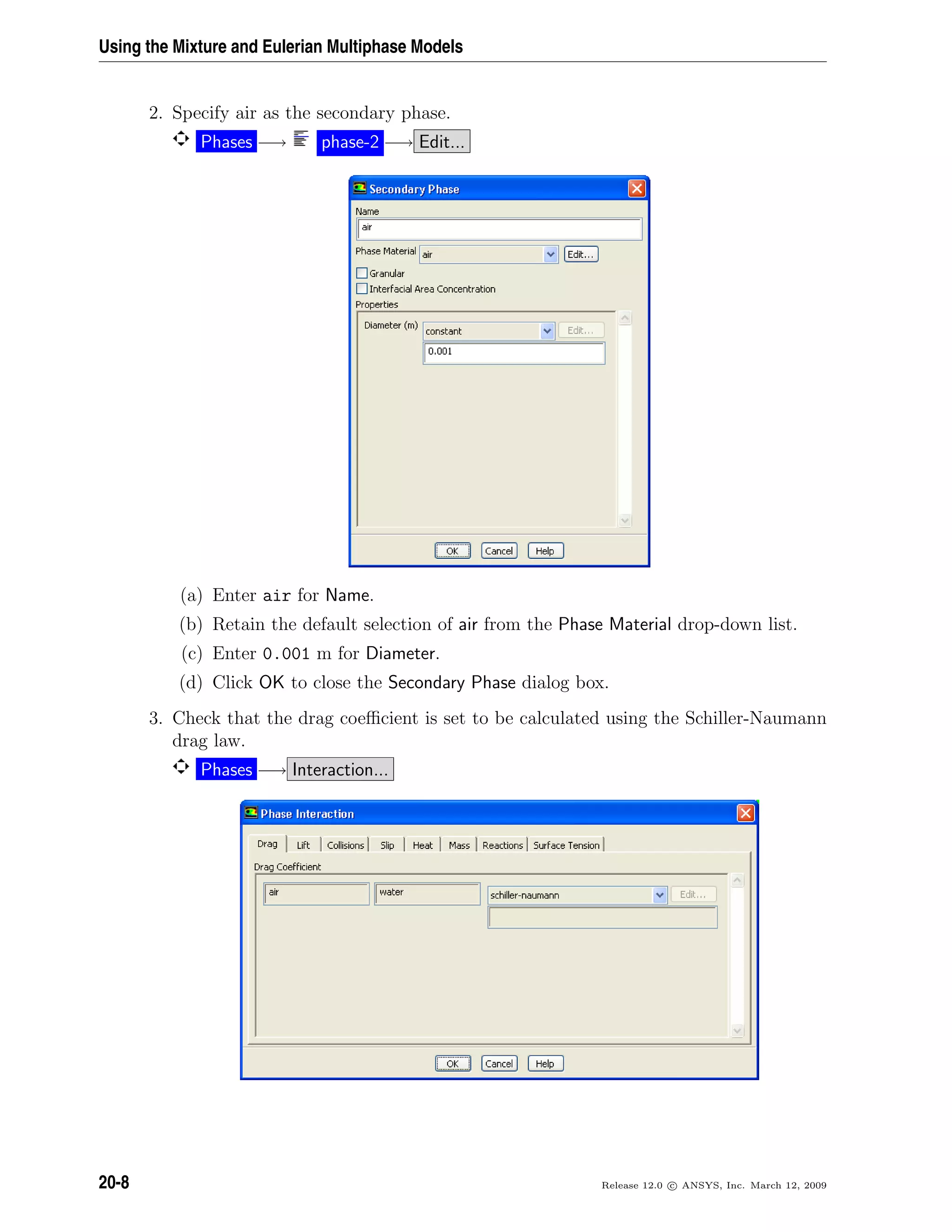 Using the Mixture and Eulerian Multiphase Models
2. Specify air as the secondary phase.
Phases −→ phase-2 −→ Edit...
(a) Enter air for Name.
(b) Retain the default selection of air from the Phase Material drop-down list.
(c) Enter 0.001 m for Diameter.
(d) Click OK to close the Secondary Phase dialog box.
3. Check that the drag coeﬃcient is set to be calculated using the Schiller-Naumann
drag law.
Phases −→ Interaction...
20-8 Release 12.0 c ANSYS, Inc. March 12, 2009
 