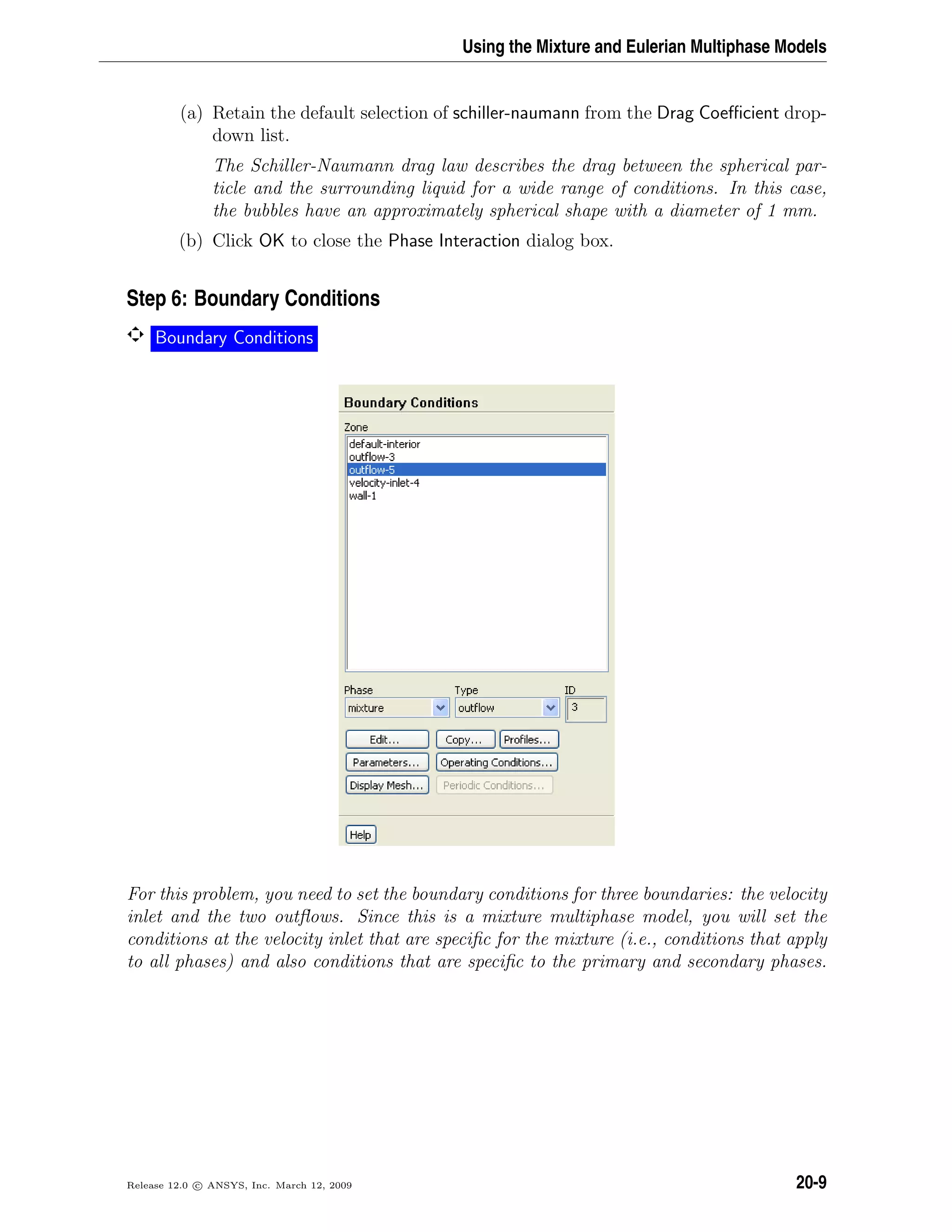 Using the Mixture and Eulerian Multiphase Models
(a) Retain the default selection of schiller-naumann from the Drag Coeﬃcient drop-
down list.
The Schiller-Naumann drag law describes the drag between the spherical par-
ticle and the surrounding liquid for a wide range of conditions. In this case,
the bubbles have an approximately spherical shape with a diameter of 1 mm.
(b) Click OK to close the Phase Interaction dialog box.
Step 6: Boundary Conditions
Boundary Conditions
For this problem, you need to set the boundary conditions for three boundaries: the velocity
inlet and the two outﬂows. Since this is a mixture multiphase model, you will set the
conditions at the velocity inlet that are speciﬁc for the mixture (i.e., conditions that apply
to all phases) and also conditions that are speciﬁc to the primary and secondary phases.
Release 12.0 c ANSYS, Inc. March 12, 2009 20-9
 