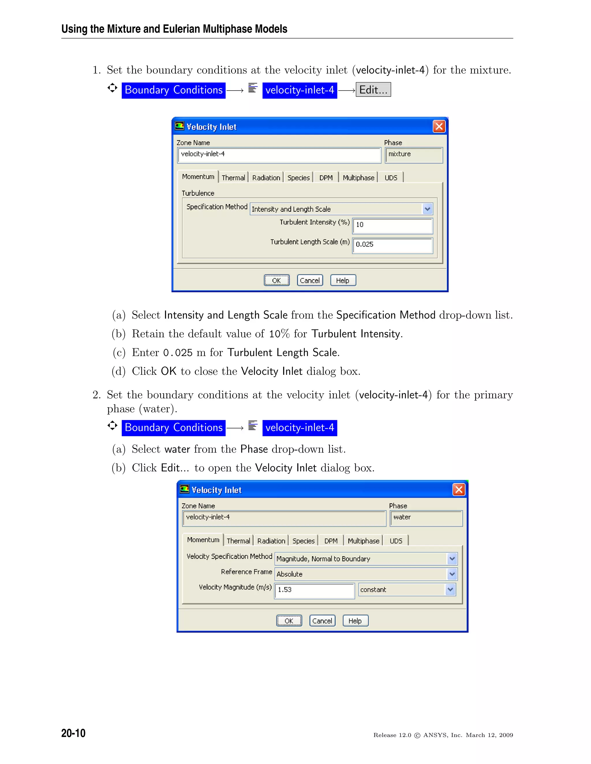 Using the Mixture and Eulerian Multiphase Models
1. Set the boundary conditions at the velocity inlet (velocity-inlet-4) for the mixture.
Boundary Conditions −→ velocity-inlet-4 −→ Edit...
(a) Select Intensity and Length Scale from the Speciﬁcation Method drop-down list.
(b) Retain the default value of 10% for Turbulent Intensity.
(c) Enter 0.025 m for Turbulent Length Scale.
(d) Click OK to close the Velocity Inlet dialog box.
2. Set the boundary conditions at the velocity inlet (velocity-inlet-4) for the primary
phase (water).
Boundary Conditions −→ velocity-inlet-4
(a) Select water from the Phase drop-down list.
(b) Click Edit... to open the Velocity Inlet dialog box.
20-10 Release 12.0 c ANSYS, Inc. March 12, 2009
 