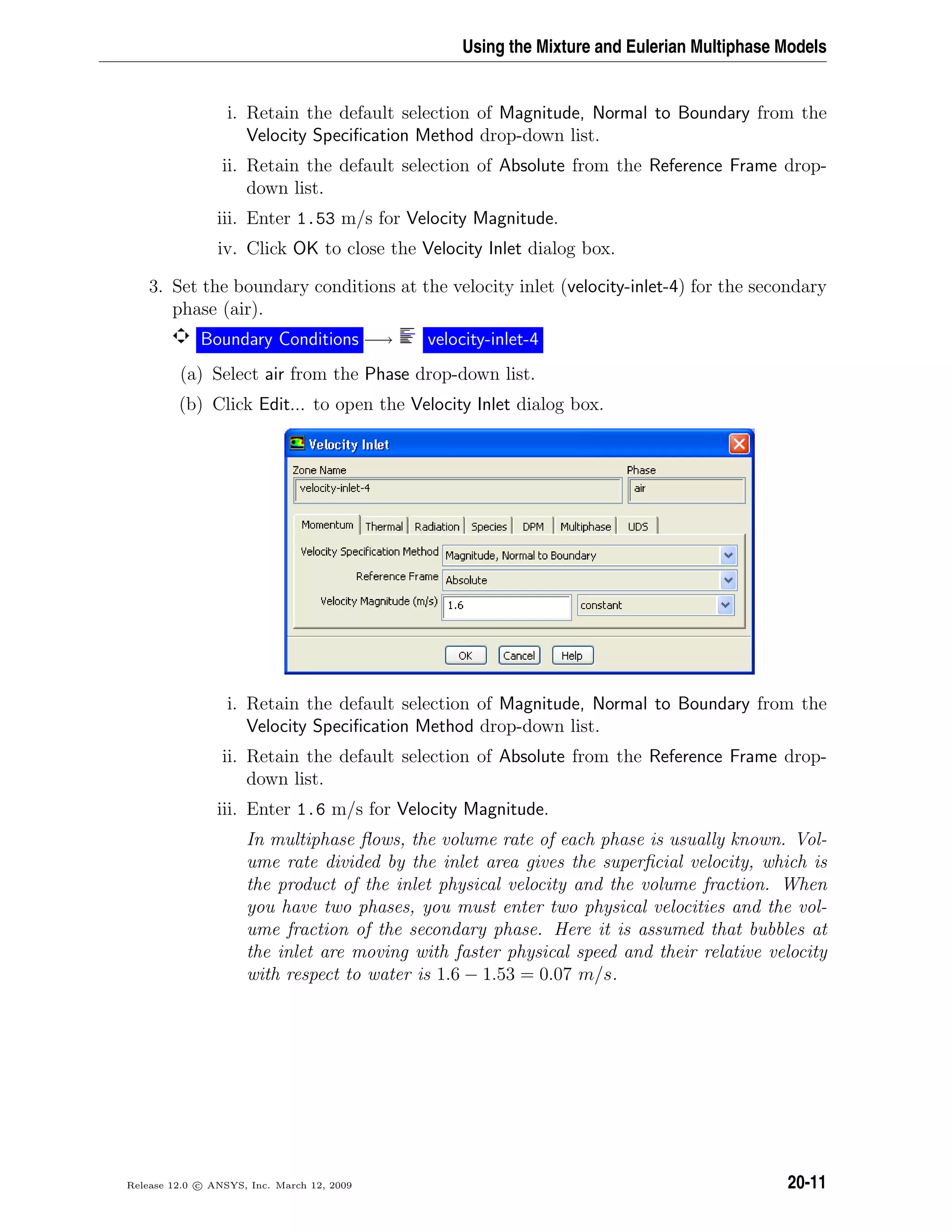 Using the Mixture and Eulerian Multiphase Models
i. Retain the default selection of Magnitude, Normal to Boundary from the
Velocity Speciﬁcation Method drop-down list.
ii. Retain the default selection of Absolute from the Reference Frame drop-
down list.
iii. Enter 1.53 m/s for Velocity Magnitude.
iv. Click OK to close the Velocity Inlet dialog box.
3. Set the boundary conditions at the velocity inlet (velocity-inlet-4) for the secondary
phase (air).
Boundary Conditions −→ velocity-inlet-4
(a) Select air from the Phase drop-down list.
(b) Click Edit... to open the Velocity Inlet dialog box.
i. Retain the default selection of Magnitude, Normal to Boundary from the
Velocity Speciﬁcation Method drop-down list.
ii. Retain the default selection of Absolute from the Reference Frame drop-
down list.
iii. Enter 1.6 m/s for Velocity Magnitude.
In multiphase ﬂows, the volume rate of each phase is usually known. Vol-
ume rate divided by the inlet area gives the superﬁcial velocity, which is
the product of the inlet physical velocity and the volume fraction. When
you have two phases, you must enter two physical velocities and the vol-
ume fraction of the secondary phase. Here it is assumed that bubbles at
the inlet are moving with faster physical speed and their relative velocity
with respect to water is 1.6 − 1.53 = 0.07 m/s.
Release 12.0 c ANSYS, Inc. March 12, 2009 20-11
 