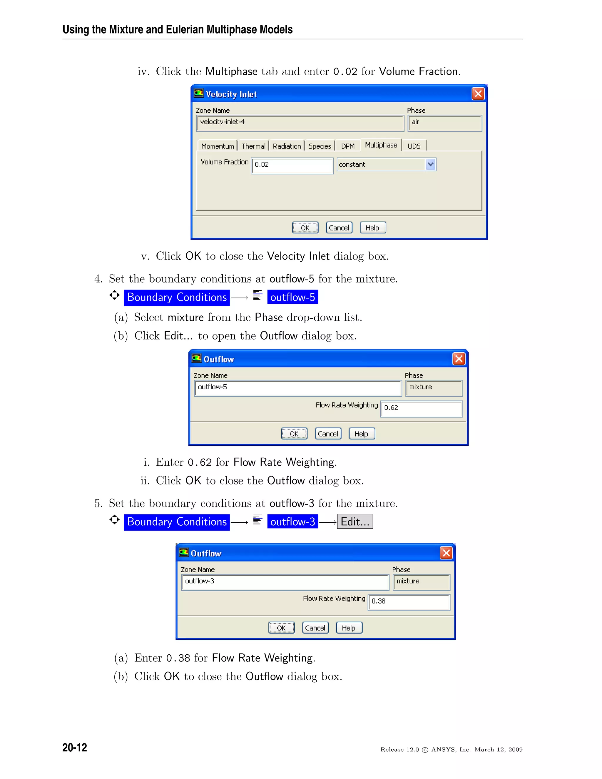 Using the Mixture and Eulerian Multiphase Models
iv. Click the Multiphase tab and enter 0.02 for Volume Fraction.
v. Click OK to close the Velocity Inlet dialog box.
4. Set the boundary conditions at outﬂow-5 for the mixture.
Boundary Conditions −→ outﬂow-5
(a) Select mixture from the Phase drop-down list.
(b) Click Edit... to open the Outﬂow dialog box.
i. Enter 0.62 for Flow Rate Weighting.
ii. Click OK to close the Outﬂow dialog box.
5. Set the boundary conditions at outﬂow-3 for the mixture.
Boundary Conditions −→ outﬂow-3 −→ Edit...
(a) Enter 0.38 for Flow Rate Weighting.
(b) Click OK to close the Outﬂow dialog box.
20-12 Release 12.0 c ANSYS, Inc. March 12, 2009
 