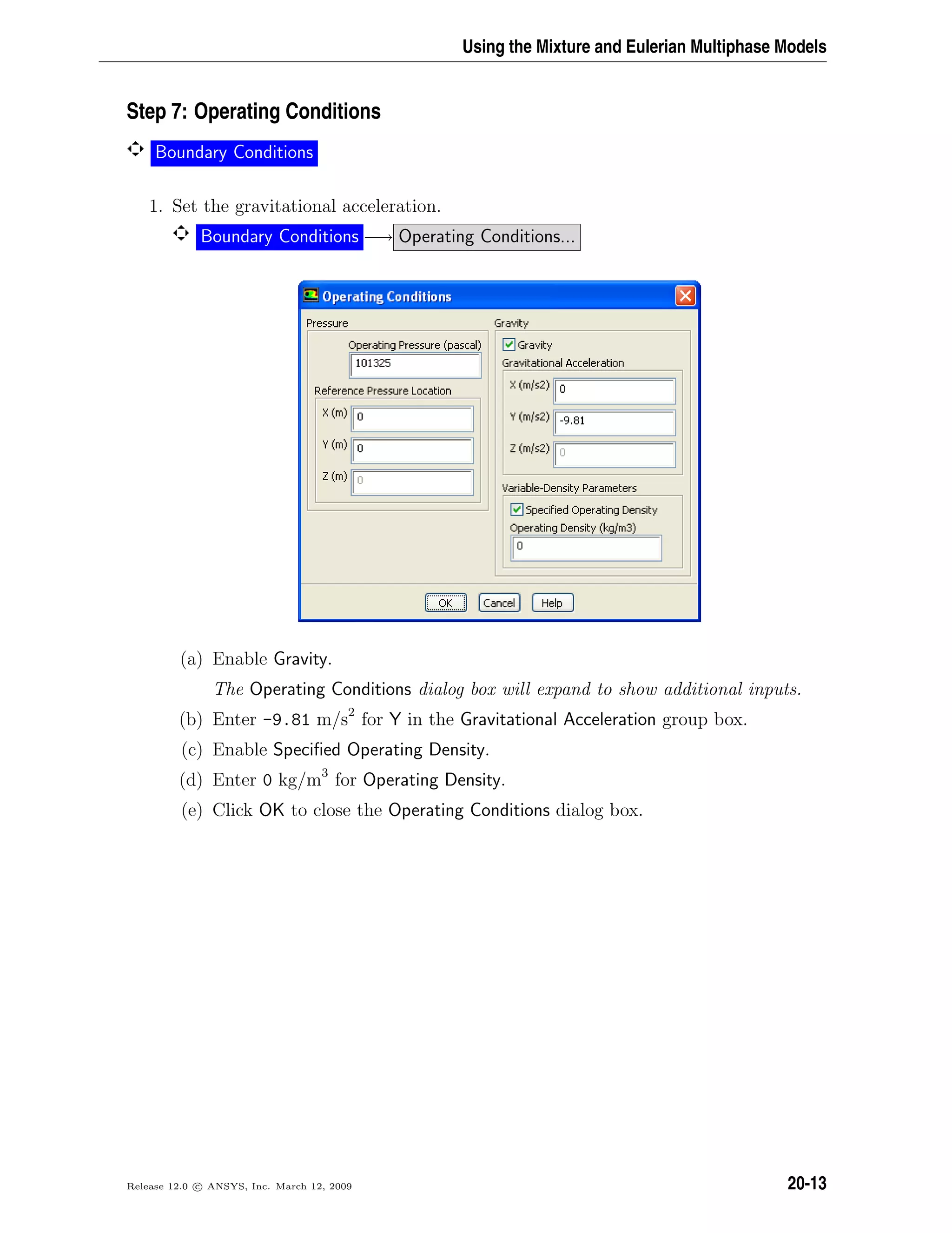 Using the Mixture and Eulerian Multiphase Models
Step 7: Operating Conditions
Boundary Conditions
1. Set the gravitational acceleration.
Boundary Conditions −→ Operating Conditions...
(a) Enable Gravity.
The Operating Conditions dialog box will expand to show additional inputs.
(b) Enter -9.81 m/s2
for Y in the Gravitational Acceleration group box.
(c) Enable Speciﬁed Operating Density.
(d) Enter 0 kg/m3
for Operating Density.
(e) Click OK to close the Operating Conditions dialog box.
Release 12.0 c ANSYS, Inc. March 12, 2009 20-13
 
