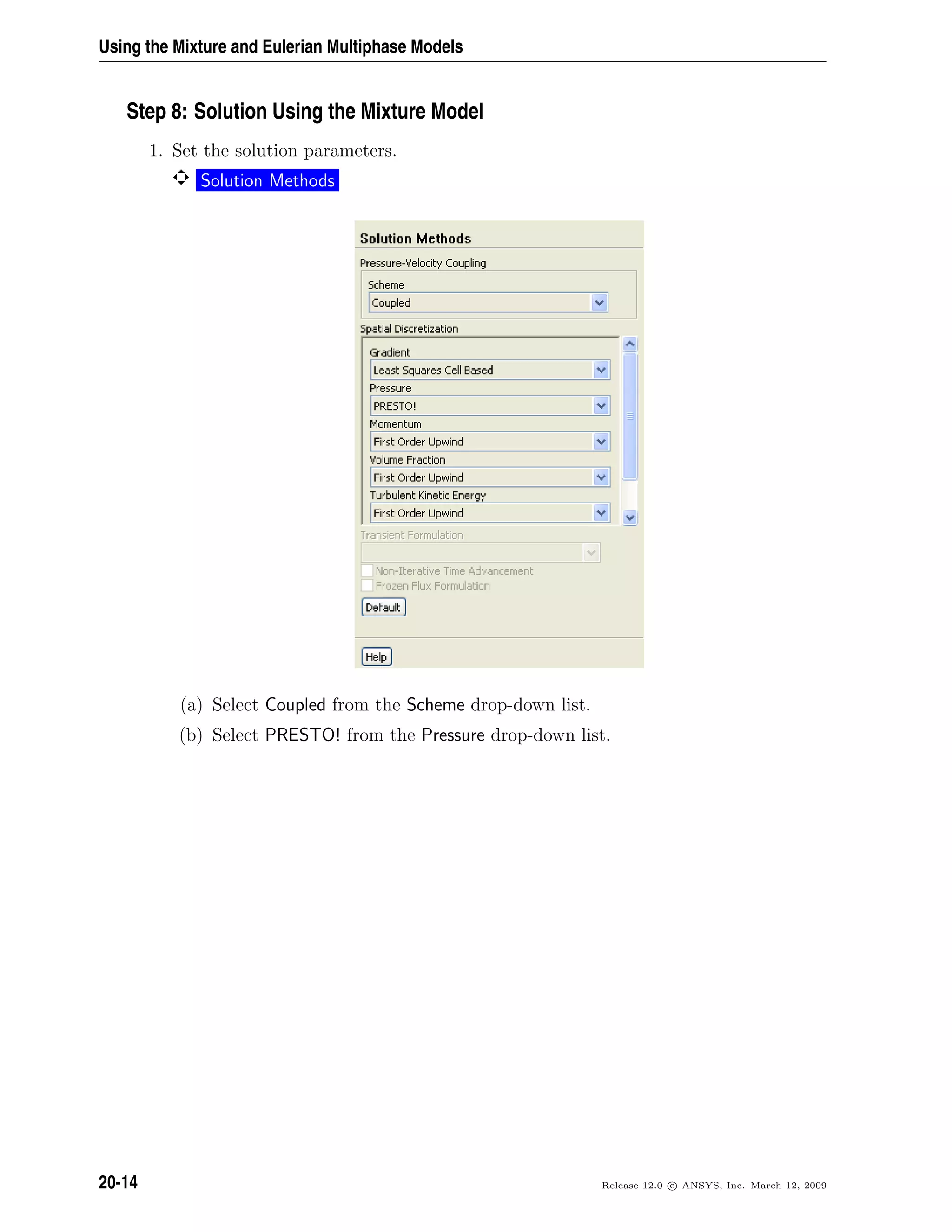Using the Mixture and Eulerian Multiphase Models
Step 8: Solution Using the Mixture Model
1. Set the solution parameters.
Solution Methods
(a) Select Coupled from the Scheme drop-down list.
(b) Select PRESTO! from the Pressure drop-down list.
20-14 Release 12.0 c ANSYS, Inc. March 12, 2009
 