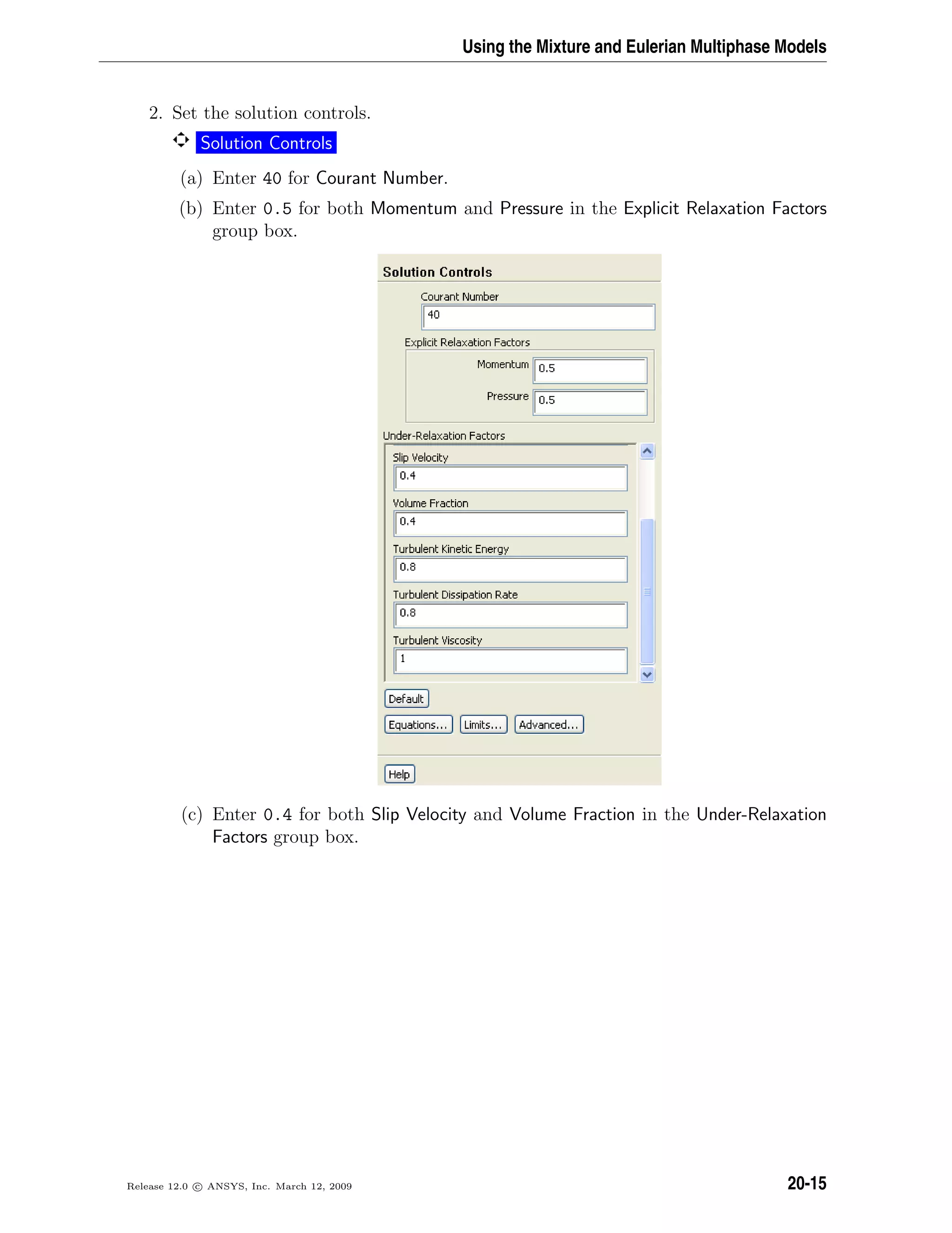 Using the Mixture and Eulerian Multiphase Models
2. Set the solution controls.
Solution Controls
(a) Enter 40 for Courant Number.
(b) Enter 0.5 for both Momentum and Pressure in the Explicit Relaxation Factors
group box.
(c) Enter 0.4 for both Slip Velocity and Volume Fraction in the Under-Relaxation
Factors group box.
Release 12.0 c ANSYS, Inc. March 12, 2009 20-15
 