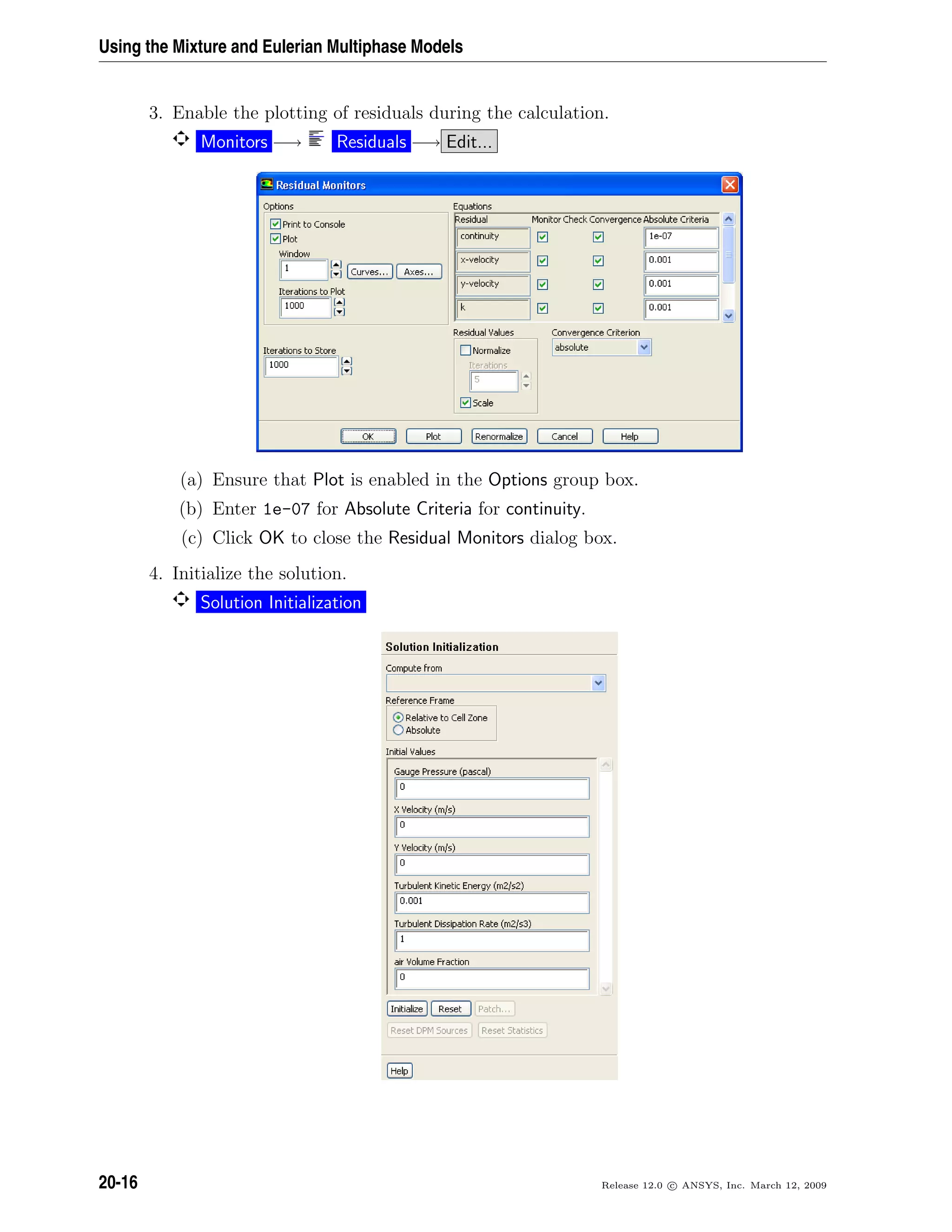 Using the Mixture and Eulerian Multiphase Models
3. Enable the plotting of residuals during the calculation.
Monitors −→ Residuals −→ Edit...
(a) Ensure that Plot is enabled in the Options group box.
(b) Enter 1e-07 for Absolute Criteria for continuity.
(c) Click OK to close the Residual Monitors dialog box.
4. Initialize the solution.
Solution Initialization
20-16 Release 12.0 c ANSYS, Inc. March 12, 2009
 