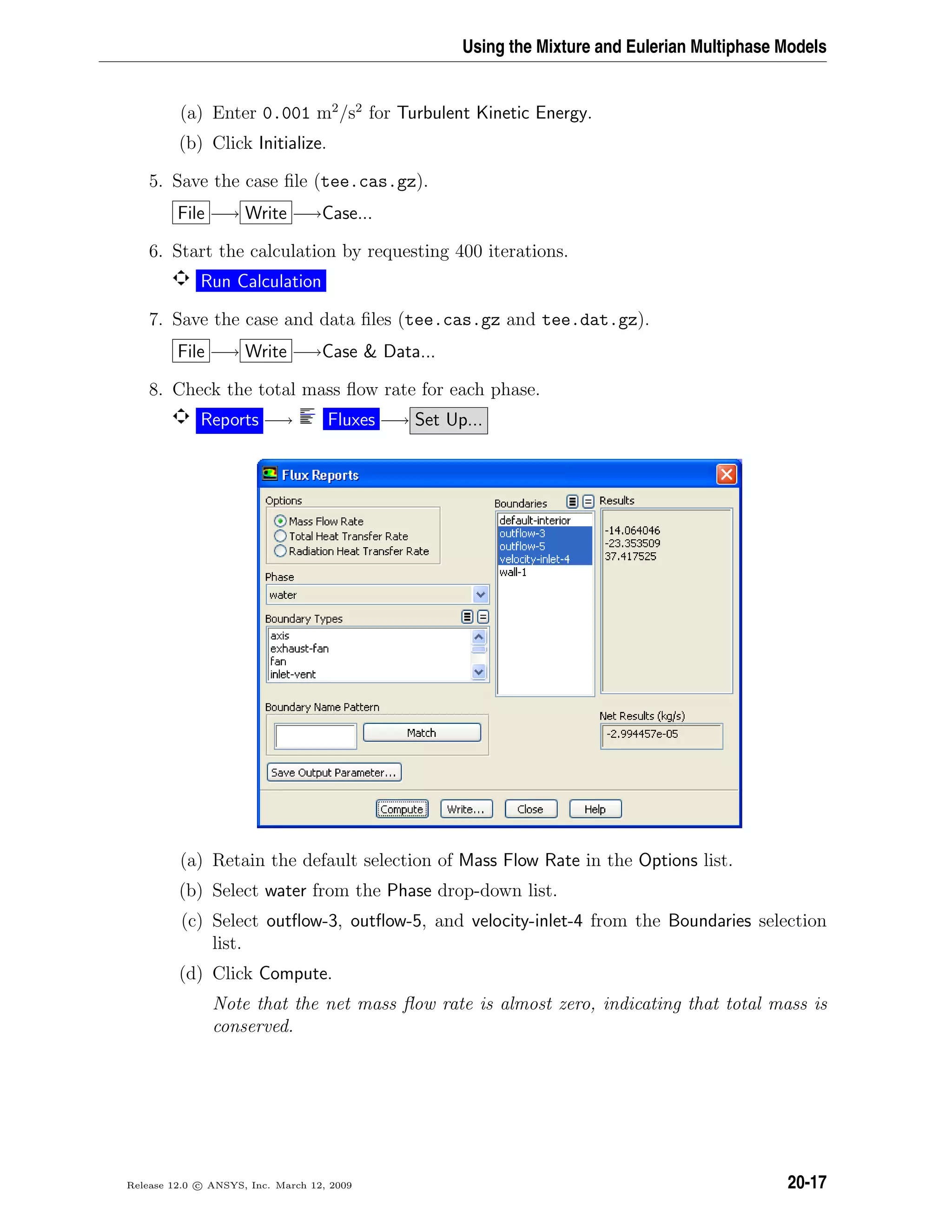 Using the Mixture and Eulerian Multiphase Models
(a) Enter 0.001 m2
/s2
for Turbulent Kinetic Energy.
(b) Click Initialize.
5. Save the case ﬁle (tee.cas.gz).
File −→ Write −→Case...
6. Start the calculation by requesting 400 iterations.
Run Calculation
7. Save the case and data ﬁles (tee.cas.gz and tee.dat.gz).
File −→ Write −→Case  Data...
8. Check the total mass ﬂow rate for each phase.
Reports −→ Fluxes −→ Set Up...
(a) Retain the default selection of Mass Flow Rate in the Options list.
(b) Select water from the Phase drop-down list.
(c) Select outﬂow-3, outﬂow-5, and velocity-inlet-4 from the Boundaries selection
list.
(d) Click Compute.
Note that the net mass ﬂow rate is almost zero, indicating that total mass is
conserved.
Release 12.0 c ANSYS, Inc. March 12, 2009 20-17
 