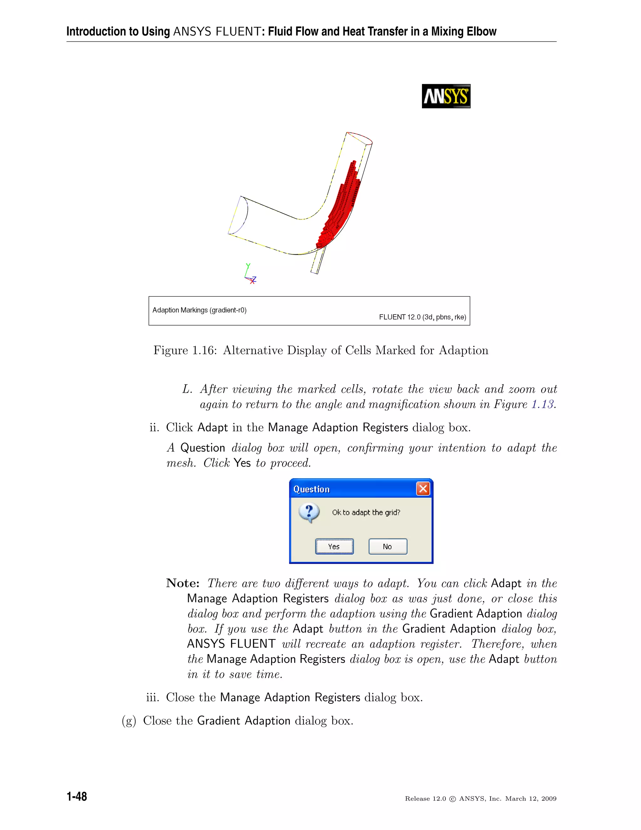 Introduction to Using ANSYS FLUENT: Fluid Flow and Heat Transfer in a Mixing Elbow
Figure 1.16: Alternative Display of Cells Marked for Adaption
L. After viewing the marked cells, rotate the view back and zoom out
again to return to the angle and magniﬁcation shown in Figure 1.13.
ii. Click Adapt in the Manage Adaption Registers dialog box.
A Question dialog box will open, conﬁrming your intention to adapt the
mesh. Click Yes to proceed.
Note: There are two diﬀerent ways to adapt. You can click Adapt in the
Manage Adaption Registers dialog box as was just done, or close this
dialog box and perform the adaption using the Gradient Adaption dialog
box. If you use the Adapt button in the Gradient Adaption dialog box,
ANSYS FLUENT will recreate an adaption register. Therefore, when
the Manage Adaption Registers dialog box is open, use the Adapt button
in it to save time.
iii. Close the Manage Adaption Registers dialog box.
(g) Close the Gradient Adaption dialog box.
1-48 Release 12.0 c ANSYS, Inc. March 12, 2009
 