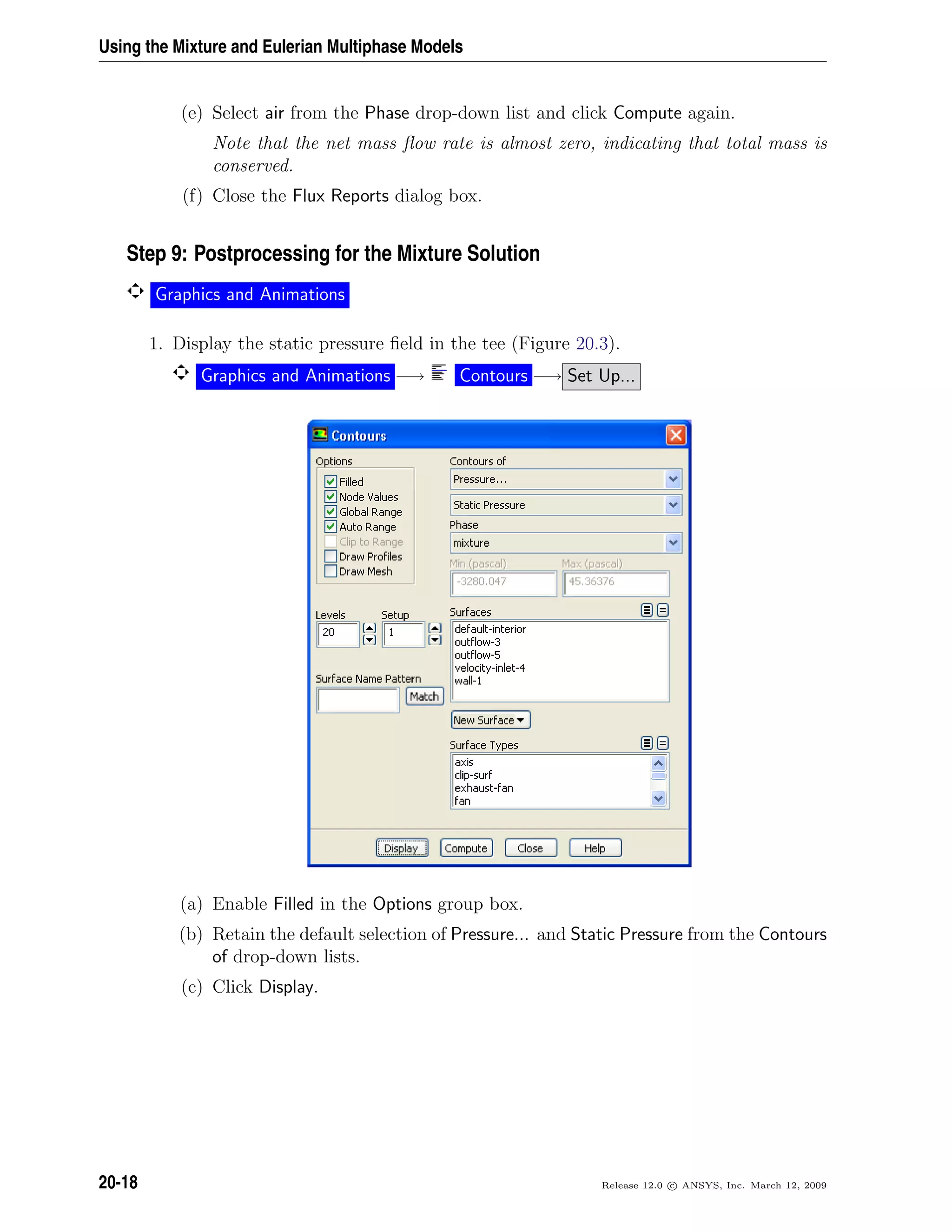 Using the Mixture and Eulerian Multiphase Models
(e) Select air from the Phase drop-down list and click Compute again.
Note that the net mass ﬂow rate is almost zero, indicating that total mass is
conserved.
(f) Close the Flux Reports dialog box.
Step 9: Postprocessing for the Mixture Solution
Graphics and Animations
1. Display the static pressure ﬁeld in the tee (Figure 20.3).
Graphics and Animations −→ Contours −→ Set Up...
(a) Enable Filled in the Options group box.
(b) Retain the default selection of Pressure... and Static Pressure from the Contours
of drop-down lists.
(c) Click Display.
20-18 Release 12.0 c ANSYS, Inc. March 12, 2009
 