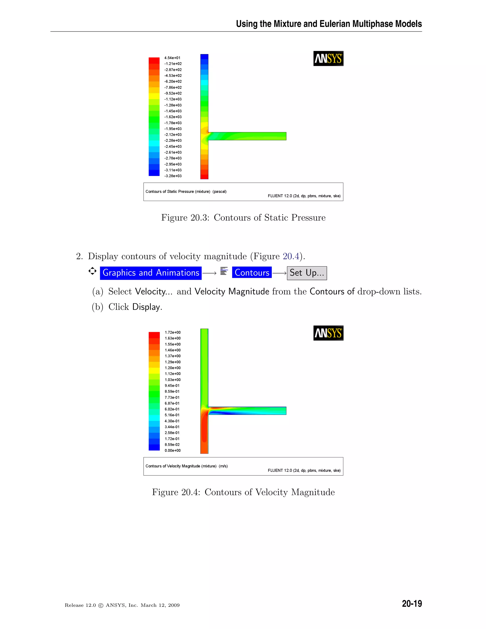 Using the Mixture and Eulerian Multiphase Models
Figure 20.3: Contours of Static Pressure
2. Display contours of velocity magnitude (Figure 20.4).
Graphics and Animations −→ Contours −→ Set Up...
(a) Select Velocity... and Velocity Magnitude from the Contours of drop-down lists.
(b) Click Display.
Figure 20.4: Contours of Velocity Magnitude
Release 12.0 c ANSYS, Inc. March 12, 2009 20-19
 