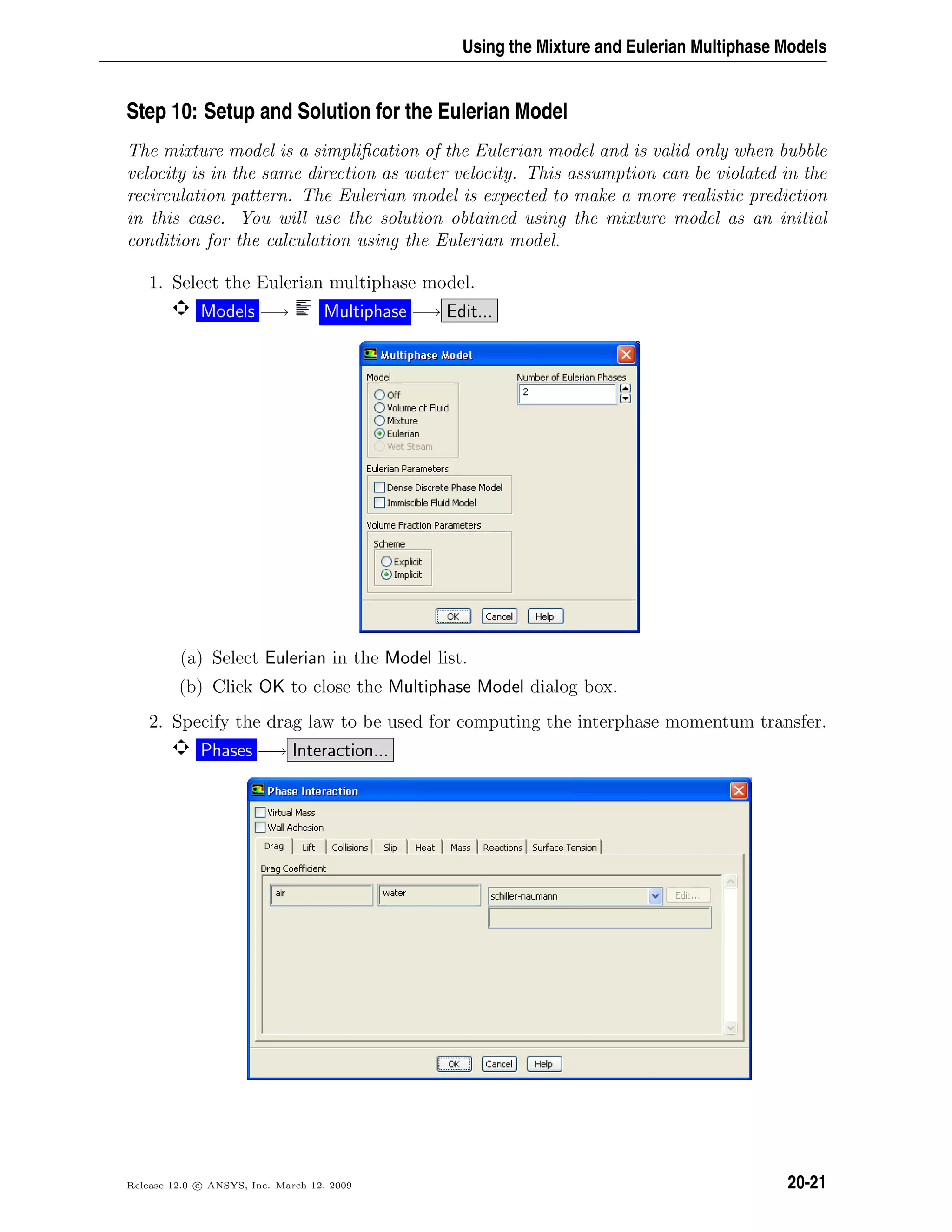 Using the Mixture and Eulerian Multiphase Models
Step 10: Setup and Solution for the Eulerian Model
The mixture model is a simpliﬁcation of the Eulerian model and is valid only when bubble
velocity is in the same direction as water velocity. This assumption can be violated in the
recirculation pattern. The Eulerian model is expected to make a more realistic prediction
in this case. You will use the solution obtained using the mixture model as an initial
condition for the calculation using the Eulerian model.
1. Select the Eulerian multiphase model.
Models −→ Multiphase −→ Edit...
(a) Select Eulerian in the Model list.
(b) Click OK to close the Multiphase Model dialog box.
2. Specify the drag law to be used for computing the interphase momentum transfer.
Phases −→ Interaction...
Release 12.0 c ANSYS, Inc. March 12, 2009 20-21
 