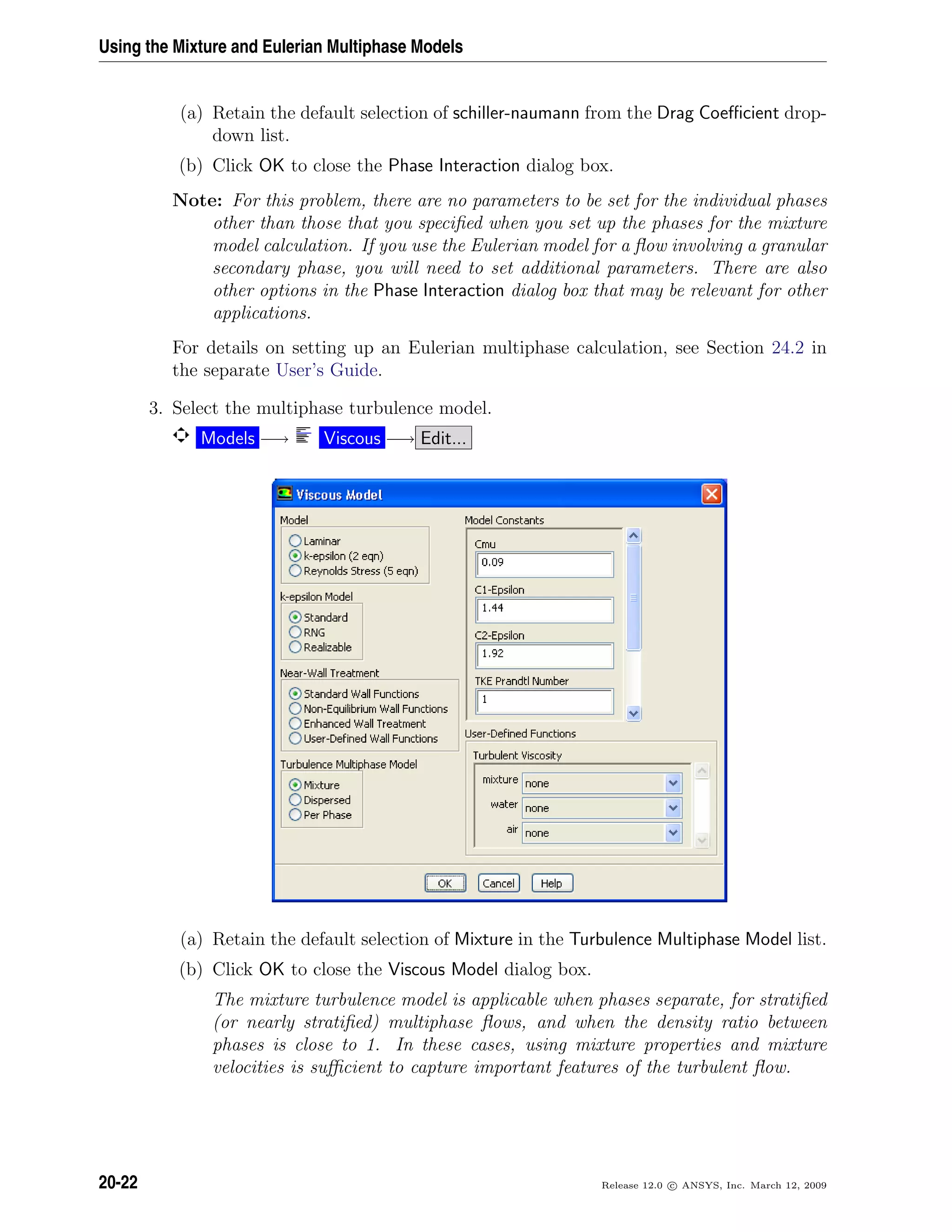 Using the Mixture and Eulerian Multiphase Models
(a) Retain the default selection of schiller-naumann from the Drag Coeﬃcient drop-
down list.
(b) Click OK to close the Phase Interaction dialog box.
Note: For this problem, there are no parameters to be set for the individual phases
other than those that you speciﬁed when you set up the phases for the mixture
model calculation. If you use the Eulerian model for a ﬂow involving a granular
secondary phase, you will need to set additional parameters. There are also
other options in the Phase Interaction dialog box that may be relevant for other
applications.
For details on setting up an Eulerian multiphase calculation, see Section 24.2 in
the separate User’s Guide.
3. Select the multiphase turbulence model.
Models −→ Viscous −→ Edit...
(a) Retain the default selection of Mixture in the Turbulence Multiphase Model list.
(b) Click OK to close the Viscous Model dialog box.
The mixture turbulence model is applicable when phases separate, for stratiﬁed
(or nearly stratiﬁed) multiphase ﬂows, and when the density ratio between
phases is close to 1. In these cases, using mixture properties and mixture
velocities is suﬃcient to capture important features of the turbulent ﬂow.
20-22 Release 12.0 c ANSYS, Inc. March 12, 2009
 