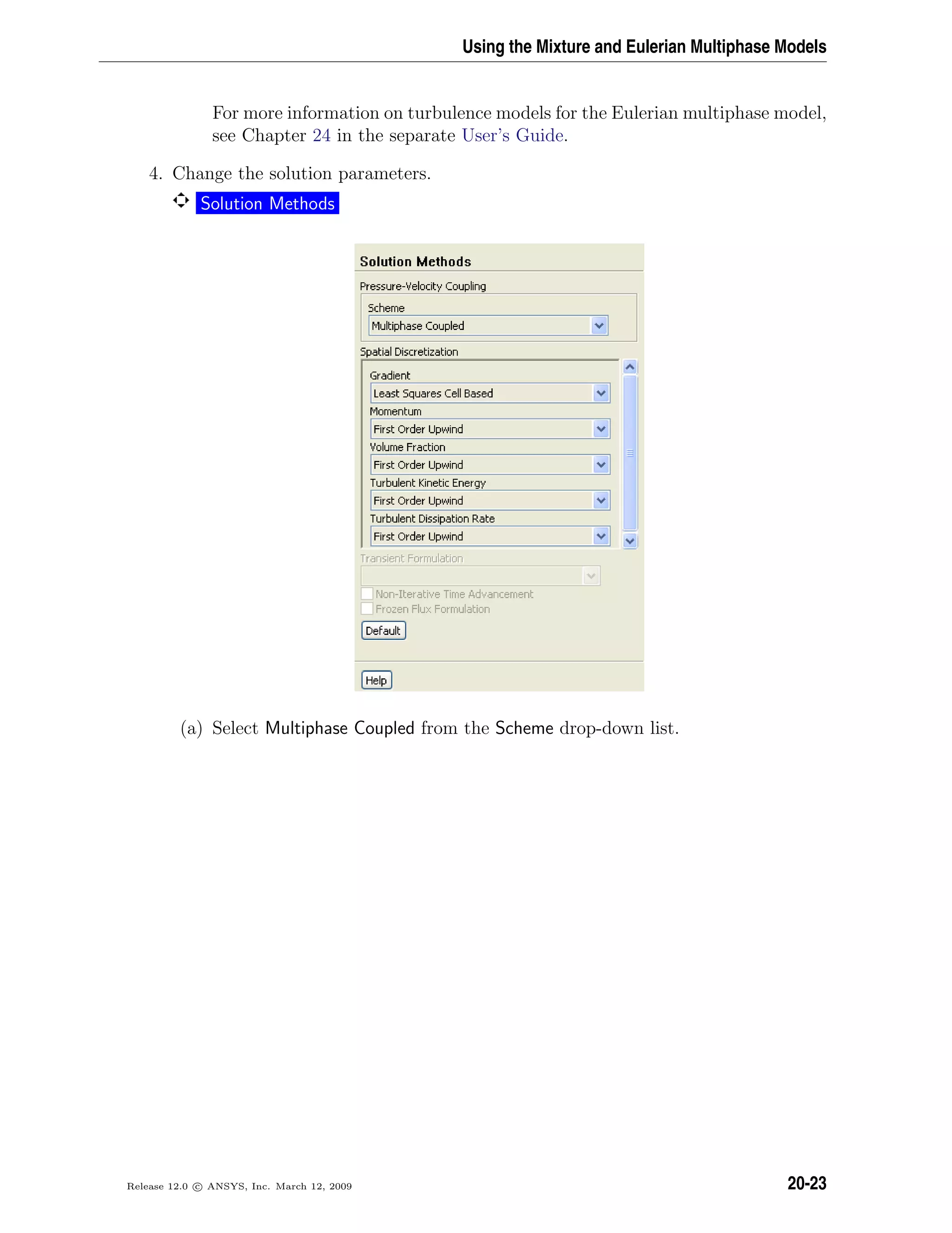 Using the Mixture and Eulerian Multiphase Models
For more information on turbulence models for the Eulerian multiphase model,
see Chapter 24 in the separate User’s Guide.
4. Change the solution parameters.
Solution Methods
(a) Select Multiphase Coupled from the Scheme drop-down list.
Release 12.0 c ANSYS, Inc. March 12, 2009 20-23
 