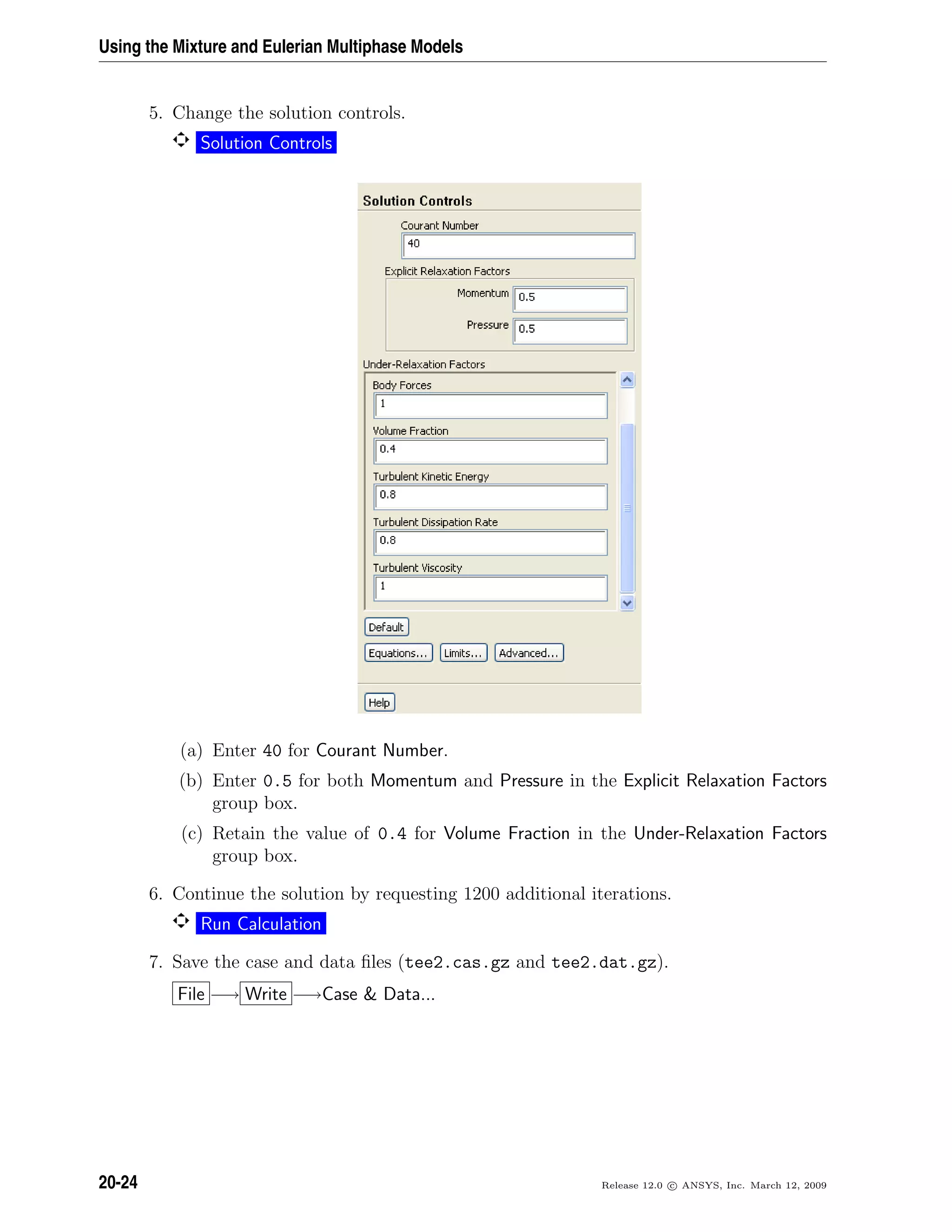 Using the Mixture and Eulerian Multiphase Models
5. Change the solution controls.
Solution Controls
(a) Enter 40 for Courant Number.
(b) Enter 0.5 for both Momentum and Pressure in the Explicit Relaxation Factors
group box.
(c) Retain the value of 0.4 for Volume Fraction in the Under-Relaxation Factors
group box.
6. Continue the solution by requesting 1200 additional iterations.
Run Calculation
7. Save the case and data ﬁles (tee2.cas.gz and tee2.dat.gz).
File −→ Write −→Case  Data...
20-24 Release 12.0 c ANSYS, Inc. March 12, 2009
 