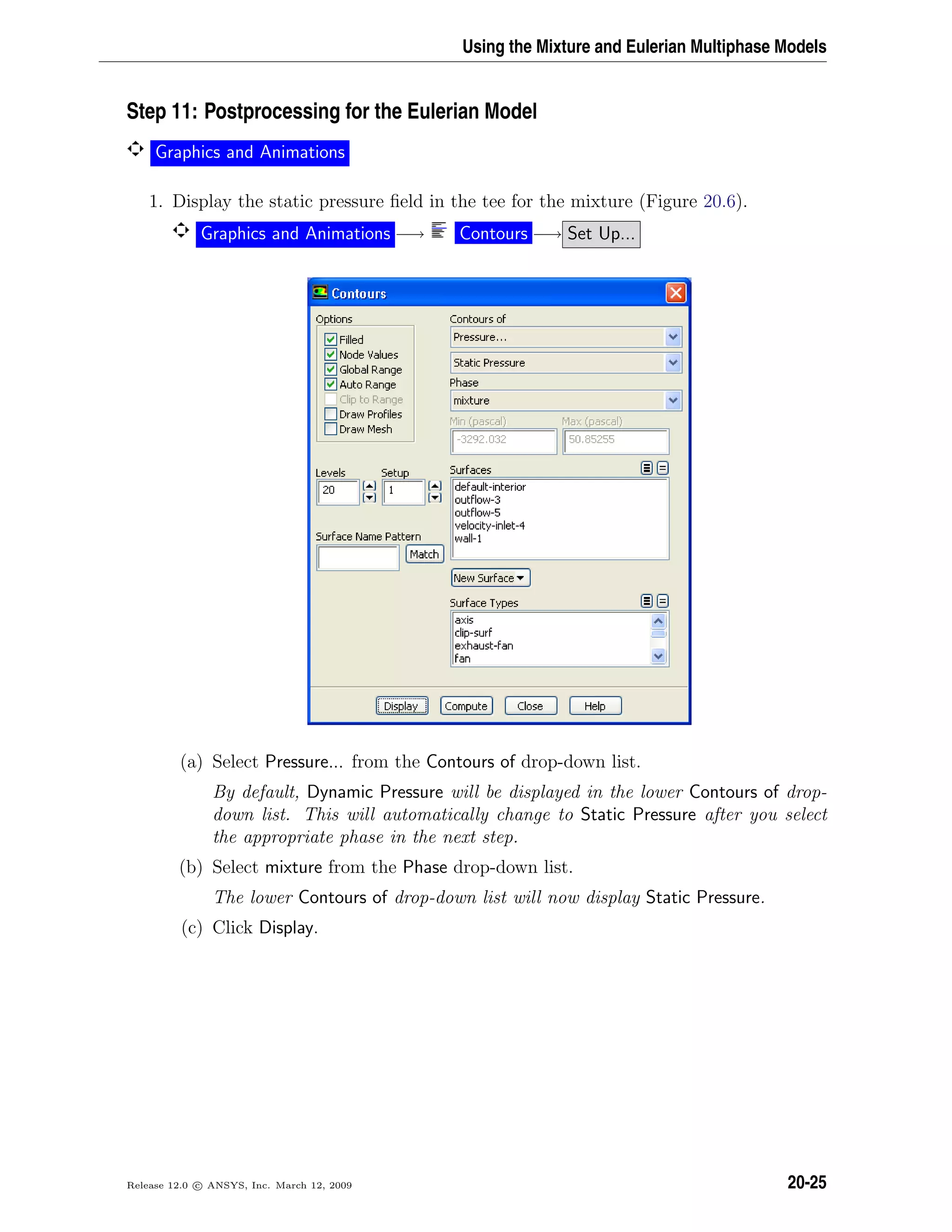 Using the Mixture and Eulerian Multiphase Models
Step 11: Postprocessing for the Eulerian Model
Graphics and Animations
1. Display the static pressure ﬁeld in the tee for the mixture (Figure 20.6).
Graphics and Animations −→ Contours −→ Set Up...
(a) Select Pressure... from the Contours of drop-down list.
By default, Dynamic Pressure will be displayed in the lower Contours of drop-
down list. This will automatically change to Static Pressure after you select
the appropriate phase in the next step.
(b) Select mixture from the Phase drop-down list.
The lower Contours of drop-down list will now display Static Pressure.
(c) Click Display.
Release 12.0 c ANSYS, Inc. March 12, 2009 20-25
 