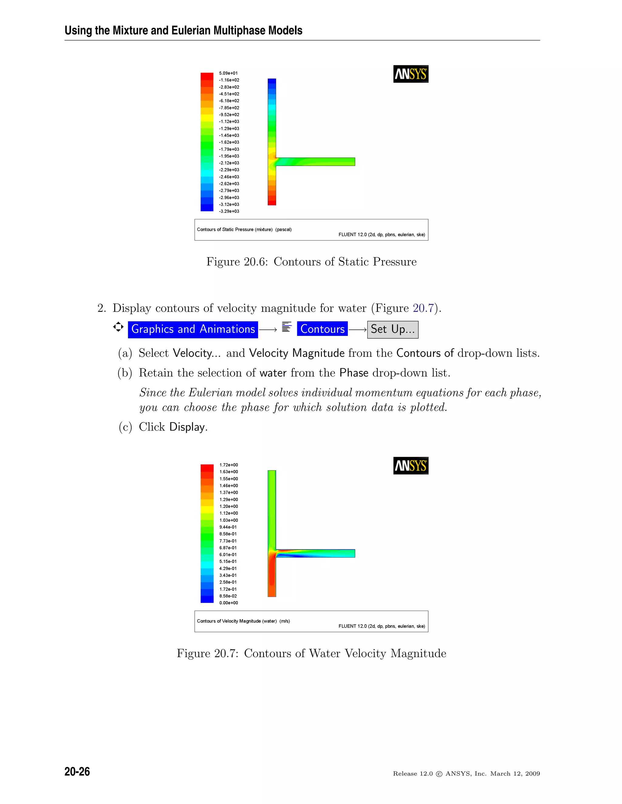 Using the Mixture and Eulerian Multiphase Models
Figure 20.6: Contours of Static Pressure
2. Display contours of velocity magnitude for water (Figure 20.7).
Graphics and Animations −→ Contours −→ Set Up...
(a) Select Velocity... and Velocity Magnitude from the Contours of drop-down lists.
(b) Retain the selection of water from the Phase drop-down list.
Since the Eulerian model solves individual momentum equations for each phase,
you can choose the phase for which solution data is plotted.
(c) Click Display.
Figure 20.7: Contours of Water Velocity Magnitude
20-26 Release 12.0 c ANSYS, Inc. March 12, 2009
 