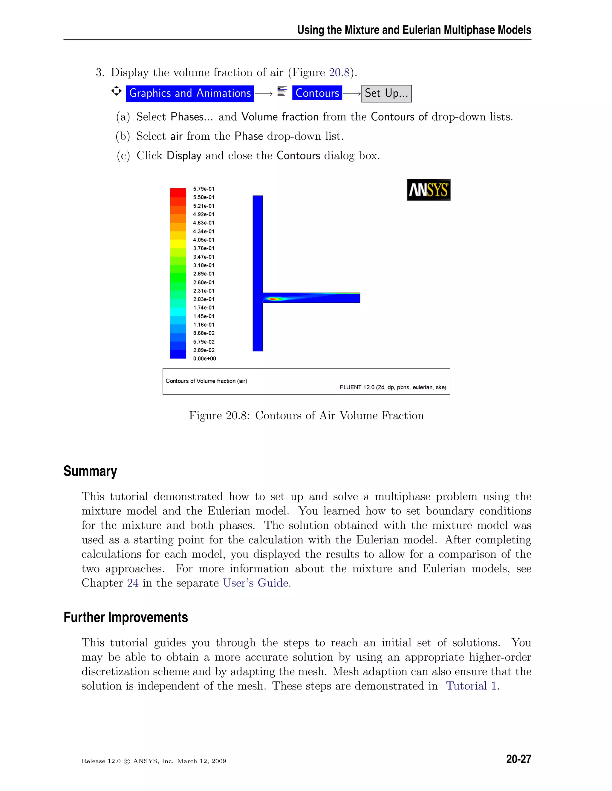 Using the Mixture and Eulerian Multiphase Models
3. Display the volume fraction of air (Figure 20.8).
Graphics and Animations −→ Contours −→ Set Up...
(a) Select Phases... and Volume fraction from the Contours of drop-down lists.
(b) Select air from the Phase drop-down list.
(c) Click Display and close the Contours dialog box.
Figure 20.8: Contours of Air Volume Fraction
Summary
This tutorial demonstrated how to set up and solve a multiphase problem using the
mixture model and the Eulerian model. You learned how to set boundary conditions
for the mixture and both phases. The solution obtained with the mixture model was
used as a starting point for the calculation with the Eulerian model. After completing
calculations for each model, you displayed the results to allow for a comparison of the
two approaches. For more information about the mixture and Eulerian models, see
Chapter 24 in the separate User’s Guide.
Further Improvements
This tutorial guides you through the steps to reach an initial set of solutions. You
may be able to obtain a more accurate solution by using an appropriate higher-order
discretization scheme and by adapting the mesh. Mesh adaption can also ensure that the
solution is independent of the mesh. These steps are demonstrated in Tutorial 1.
Release 12.0 c ANSYS, Inc. March 12, 2009 20-27
 