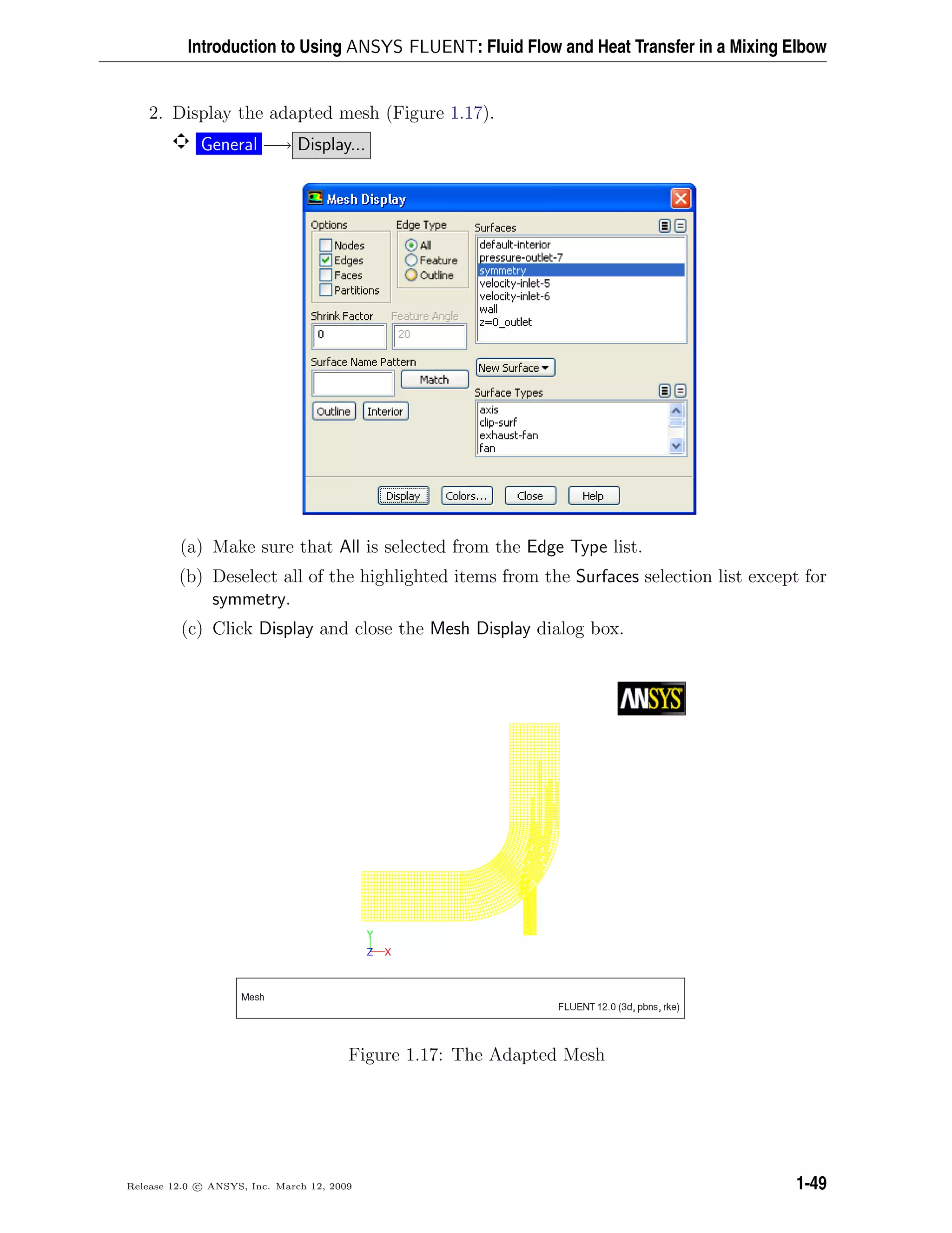 Introduction to Using ANSYS FLUENT: Fluid Flow and Heat Transfer in a Mixing Elbow
2. Display the adapted mesh (Figure 1.17).
General −→ Display...
(a) Make sure that All is selected from the Edge Type list.
(b) Deselect all of the highlighted items from the Surfaces selection list except for
symmetry.
(c) Click Display and close the Mesh Display dialog box.
Figure 1.17: The Adapted Mesh
Release 12.0 c ANSYS, Inc. March 12, 2009 1-49
 