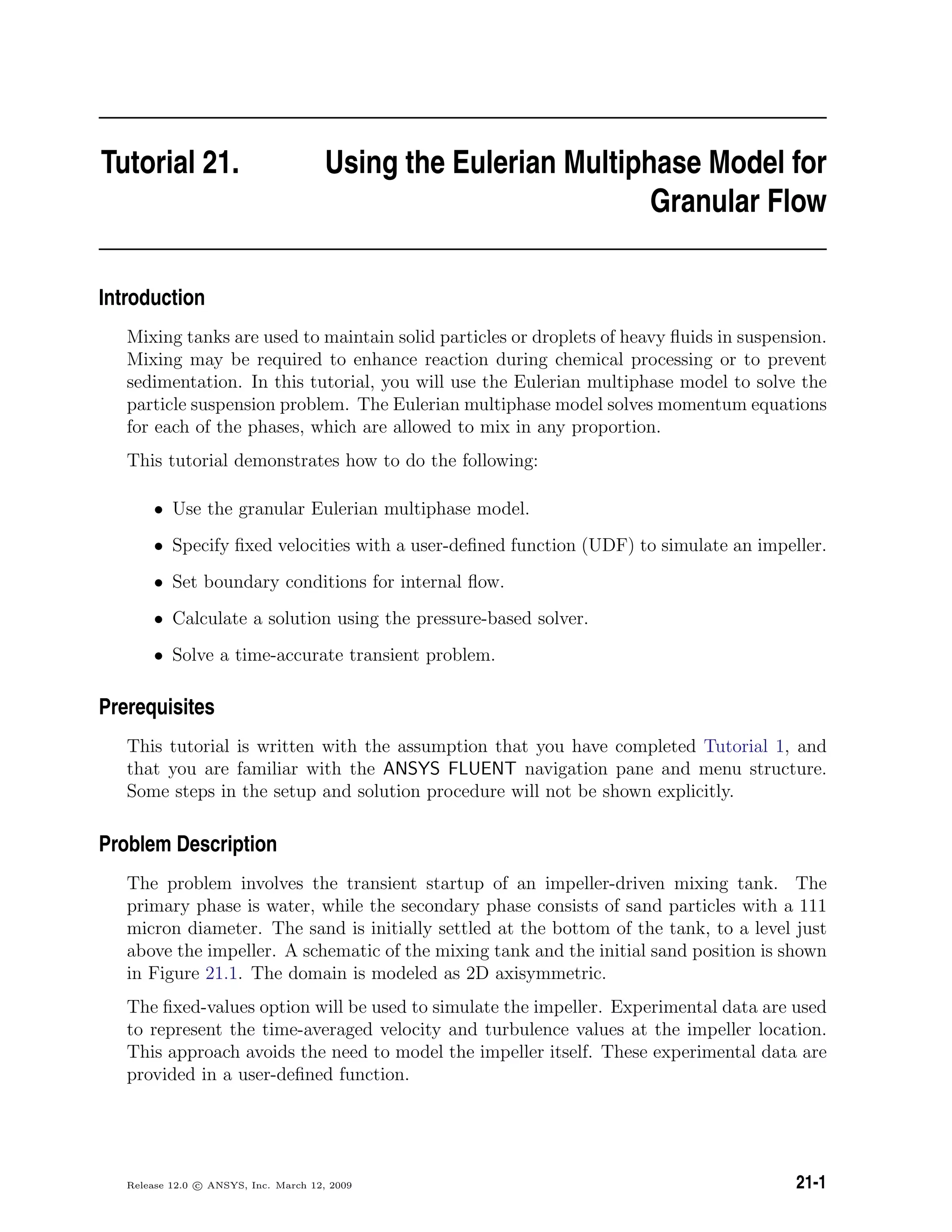 Tutorial 21. Using the Eulerian Multiphase Model for
Granular Flow
Introduction
Mixing tanks are used to maintain solid particles or droplets of heavy ﬂuids in suspension.
Mixing may be required to enhance reaction during chemical processing or to prevent
sedimentation. In this tutorial, you will use the Eulerian multiphase model to solve the
particle suspension problem. The Eulerian multiphase model solves momentum equations
for each of the phases, which are allowed to mix in any proportion.
This tutorial demonstrates how to do the following:
• Use the granular Eulerian multiphase model.
• Specify ﬁxed velocities with a user-deﬁned function (UDF) to simulate an impeller.
• Set boundary conditions for internal ﬂow.
• Calculate a solution using the pressure-based solver.
• Solve a time-accurate transient problem.
Prerequisites
This tutorial is written with the assumption that you have completed Tutorial 1, and
that you are familiar with the ANSYS FLUENT navigation pane and menu structure.
Some steps in the setup and solution procedure will not be shown explicitly.
Problem Description
The problem involves the transient startup of an impeller-driven mixing tank. The
primary phase is water, while the secondary phase consists of sand particles with a 111
micron diameter. The sand is initially settled at the bottom of the tank, to a level just
above the impeller. A schematic of the mixing tank and the initial sand position is shown
in Figure 21.1. The domain is modeled as 2D axisymmetric.
The ﬁxed-values option will be used to simulate the impeller. Experimental data are used
to represent the time-averaged velocity and turbulence values at the impeller location.
This approach avoids the need to model the impeller itself. These experimental data are
provided in a user-deﬁned function.
Release 12.0 c ANSYS, Inc. March 12, 2009 21-1
 
