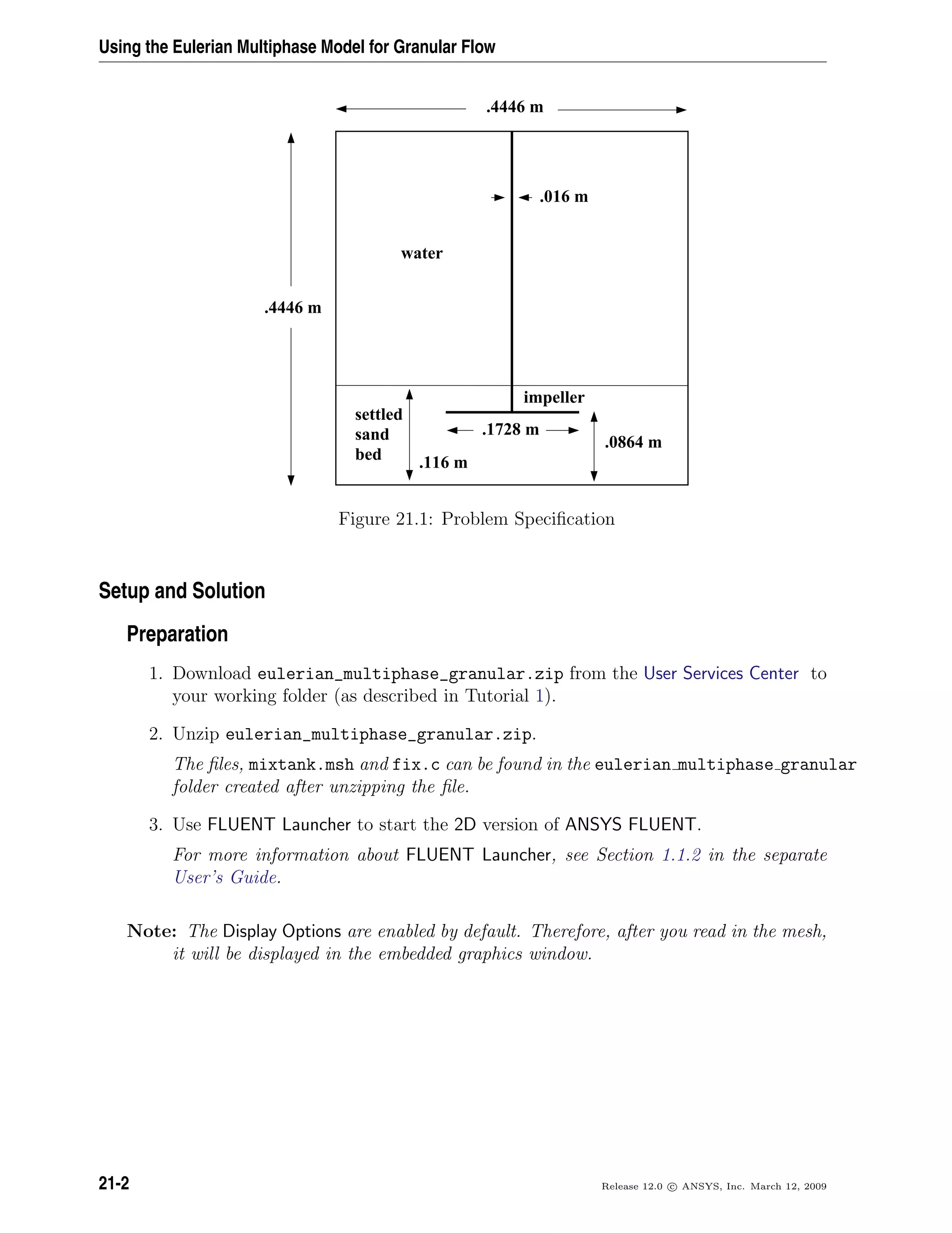Using the Eulerian Multiphase Model for Granular Flow
.4446 m
.4446 m
water
settled
sand
bed
impeller
.1728 m
.116 m
.0864 m
.016 m
Figure 21.1: Problem Speciﬁcation
Setup and Solution
Preparation
1. Download eulerian_multiphase_granular.zip from the User Services Center to
your working folder (as described in Tutorial 1).
2. Unzip eulerian_multiphase_granular.zip.
The ﬁles, mixtank.msh and fix.c can be found in the eulerian multiphase granular
folder created after unzipping the ﬁle.
3. Use FLUENT Launcher to start the 2D version of ANSYS FLUENT.
For more information about FLUENT Launcher, see Section 1.1.2 in the separate
User’s Guide.
Note: The Display Options are enabled by default. Therefore, after you read in the mesh,
it will be displayed in the embedded graphics window.
21-2 Release 12.0 c ANSYS, Inc. March 12, 2009
 