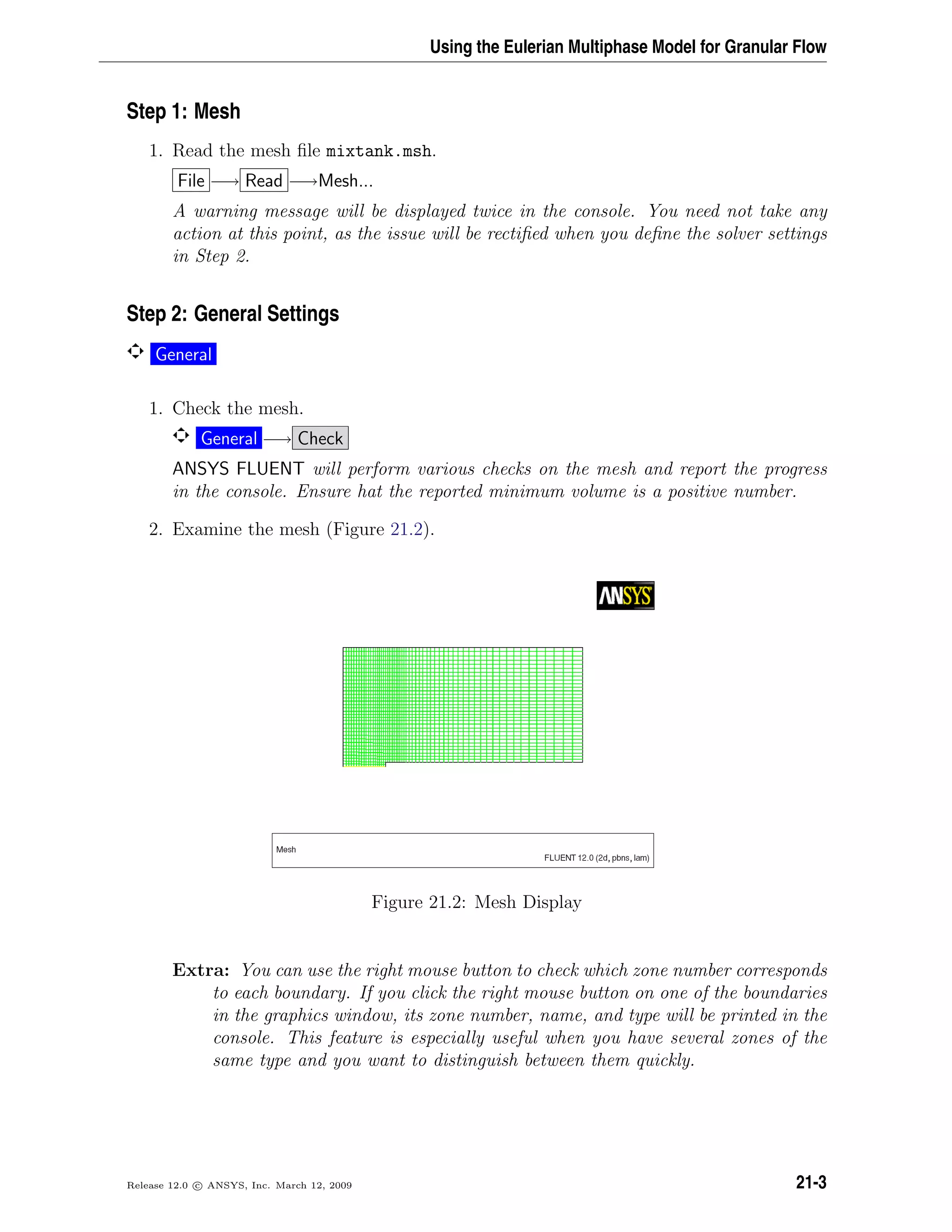 Using the Eulerian Multiphase Model for Granular Flow
Step 1: Mesh
1. Read the mesh ﬁle mixtank.msh.
File −→ Read −→Mesh...
A warning message will be displayed twice in the console. You need not take any
action at this point, as the issue will be rectiﬁed when you deﬁne the solver settings
in Step 2.
Step 2: General Settings
General
1. Check the mesh.
General −→ Check
ANSYS FLUENT will perform various checks on the mesh and report the progress
in the console. Ensure hat the reported minimum volume is a positive number.
2. Examine the mesh (Figure 21.2).
Figure 21.2: Mesh Display
Extra: You can use the right mouse button to check which zone number corresponds
to each boundary. If you click the right mouse button on one of the boundaries
in the graphics window, its zone number, name, and type will be printed in the
console. This feature is especially useful when you have several zones of the
same type and you want to distinguish between them quickly.
Release 12.0 c ANSYS, Inc. March 12, 2009 21-3
 