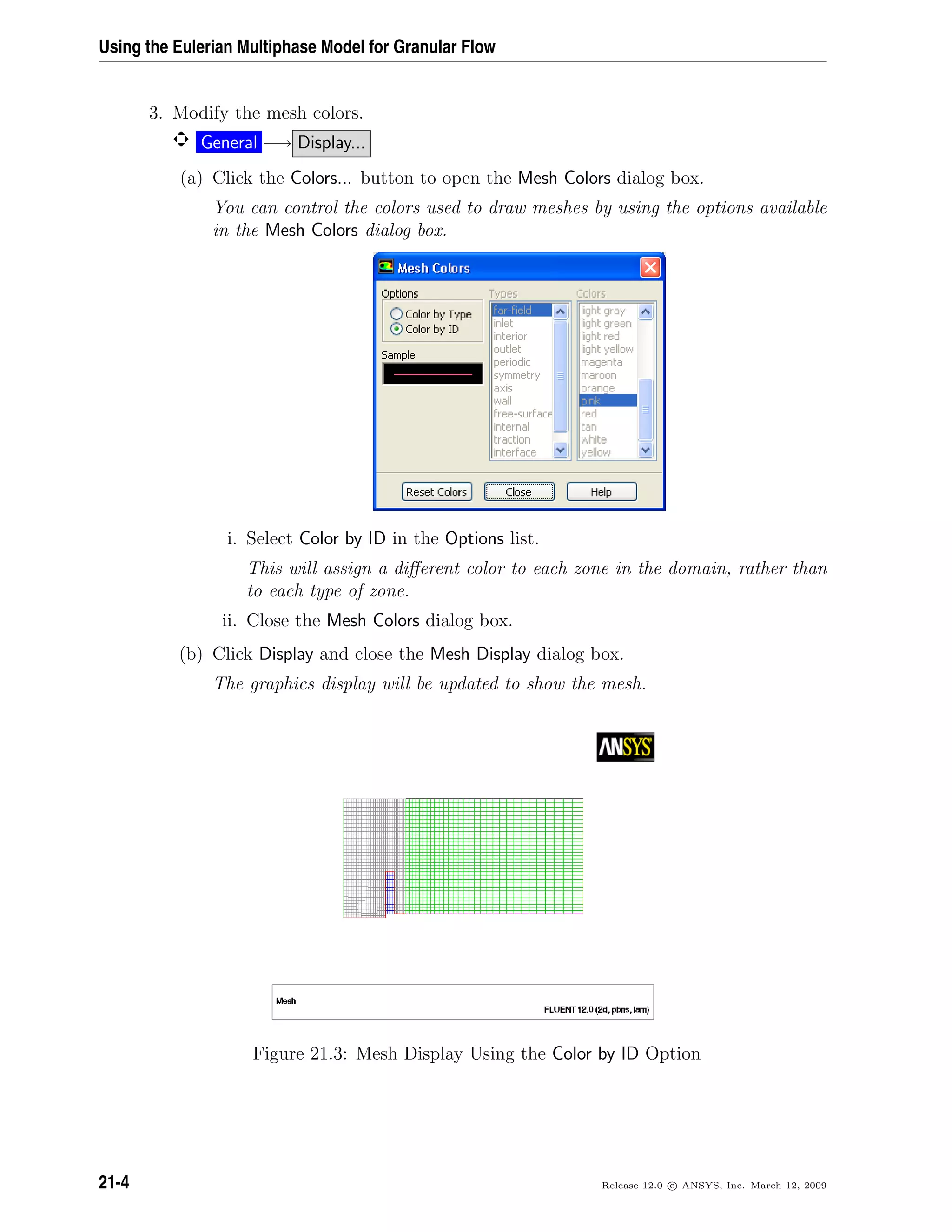 Using the Eulerian Multiphase Model for Granular Flow
3. Modify the mesh colors.
General −→ Display...
(a) Click the Colors... button to open the Mesh Colors dialog box.
You can control the colors used to draw meshes by using the options available
in the Mesh Colors dialog box.
i. Select Color by ID in the Options list.
This will assign a diﬀerent color to each zone in the domain, rather than
to each type of zone.
ii. Close the Mesh Colors dialog box.
(b) Click Display and close the Mesh Display dialog box.
The graphics display will be updated to show the mesh.
Figure 21.3: Mesh Display Using the Color by ID Option
21-4 Release 12.0 c ANSYS, Inc. March 12, 2009
 